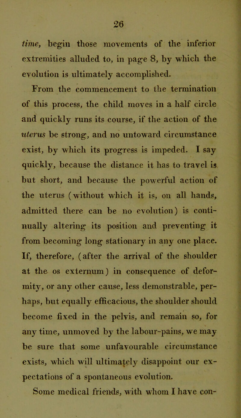 time, begin those movements of the inferior extremities alluded to, in page 8, by which the evolution is ultimately accomplished. From the commencement to the termination of this process, the child moves in a half circle and quickly runs its course, if the action of the uterus be strong, and no untoward circumstance exist, by which its progress is impeded. I say quickly, because the distance it has to travel is but short, and because the powerful action of the uterus (without which it is, on all hands, admitted there can be no evolution) is conti- nually altering its position and preventing it from becoming long stationary in any one place. If, therefore, (after the arrival of the shoulder at the os externum ) in consequence of defor- mity, or any other cause, less demonstrable, per- haps, but equally efficacious, the shoulder should become fixed in the pelvis, and remain so, for any time, unmoved by the labour-pains, we may- be sure that some unfavourable circumstance exists, which will ultimately disappoint our ex- pectations of a spontaneous evolution. Some medical friends, m ith whom I have con-