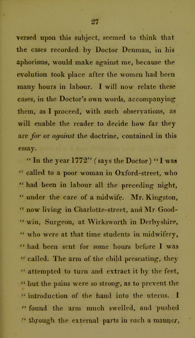 versed upon this subject, seemed to think that the cases recorded by Doctor Denman, in his aphorisms, would make against me, because the evolution took place after the women had been many hours in labour. I will now relate these cases, in the Doctor’s own words, accompanying them, as I proceed, with such observations, as will enable the reader to decide how far they are for or against the doctrine, contained in this essay. “ In the year 1772” (says the Doctor)I was “ called to a poor woman in Oxford-street, who had been in labour all the preceding night, “ under the care of a midwife. Mr. Kingston, now living in Charlotte-street, andMr Good- “ win. Surgeon, at Wirksw^orth in Derbyshire, “ who were at that time students in midwifery, had been sent for some hours before I was called. The arm of the child presenting, they “ attempted to turn and extract it by the feet, “ ])ut the pains w ere so strong, as to prevent the ■“ introduction of the hand into the uterus. I found the arm much swelled, and pushed through the external parts in such a manner.