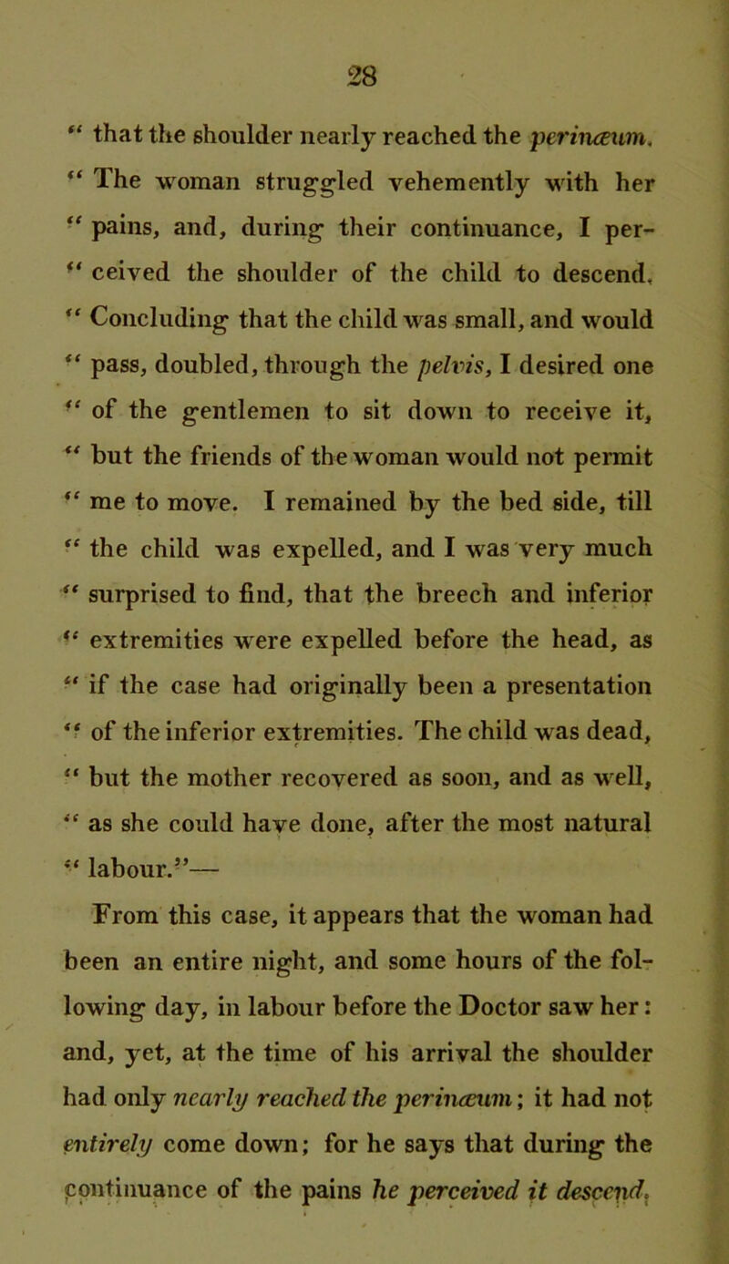 “ that the shoulder nearly reached the perinceum, “ The woman strug^gled vehemently wdth her pains, and, during- their continuance, I per- ** ceived the shoulder of the child to descend, ” Concluding that the child w'^as small, and would pass, doubled, through the pelvis, I desired one of the gentlemen to sit down to receive it, ** but the friends of the woman would not permit me to move. I remained by the bed side, till the child was expelled, and I was very much surprised to find, that the breech and inferior extremities were expelled before the head, as ‘‘ if the case had originally been a presentation *■ of the inferior extremities. The child was dead, “ but the mother recovered as soon, and as w ell, '' as she could have done, after the most natural ** labour.’’— From this case, it appears that the woman had been an entire night, and some hours of the fol- lowing day, in labour before the Doctor saw her: and, yet, at the time of his arrival the shoulder had only nearly reached the perinceum; it had not entirely come down; for he says that during the ppntiimance of the pains he perceived it desccpd^