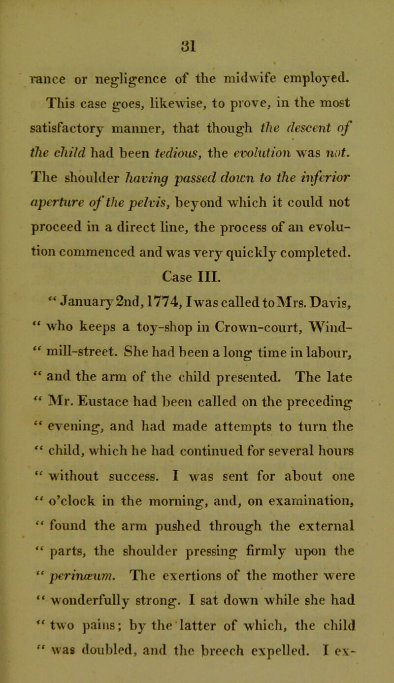 ranee or negligence of the midwife employed. This case goes, likewise, to prove, in the most satisfactory manner, that though the descent of the child had been tedious, the evolution was not. The shoulder having passed down to the inferior aperture of the pelvis, beyond which it could not proceed in a direct line, the process of an evolu- tion commenced and was very quickly completed. Case III. “ January 2nd, 1774, Iwas called to Mrs. Davis, who keeps a toy-shop in Crown-court, Wind- “ mill-street. She had been a long time in labour, “ and the arm of the child presented. The late Mr. Eustace had been called on the preceding “ evening, and had made attempts to turn the “ child, which he had continued for several houi’S without success. I was sent for about one “ o’clock in the morning, and, on examination, “ found the arm pushed through the external “ parts, the shoulder pressing firmly upon the “ perineeum. The exertions of the mother were “ wonderfully strong. I sat down while she had two pains; by the latter of which, the child was doubled, and the breech expelled. I ex-