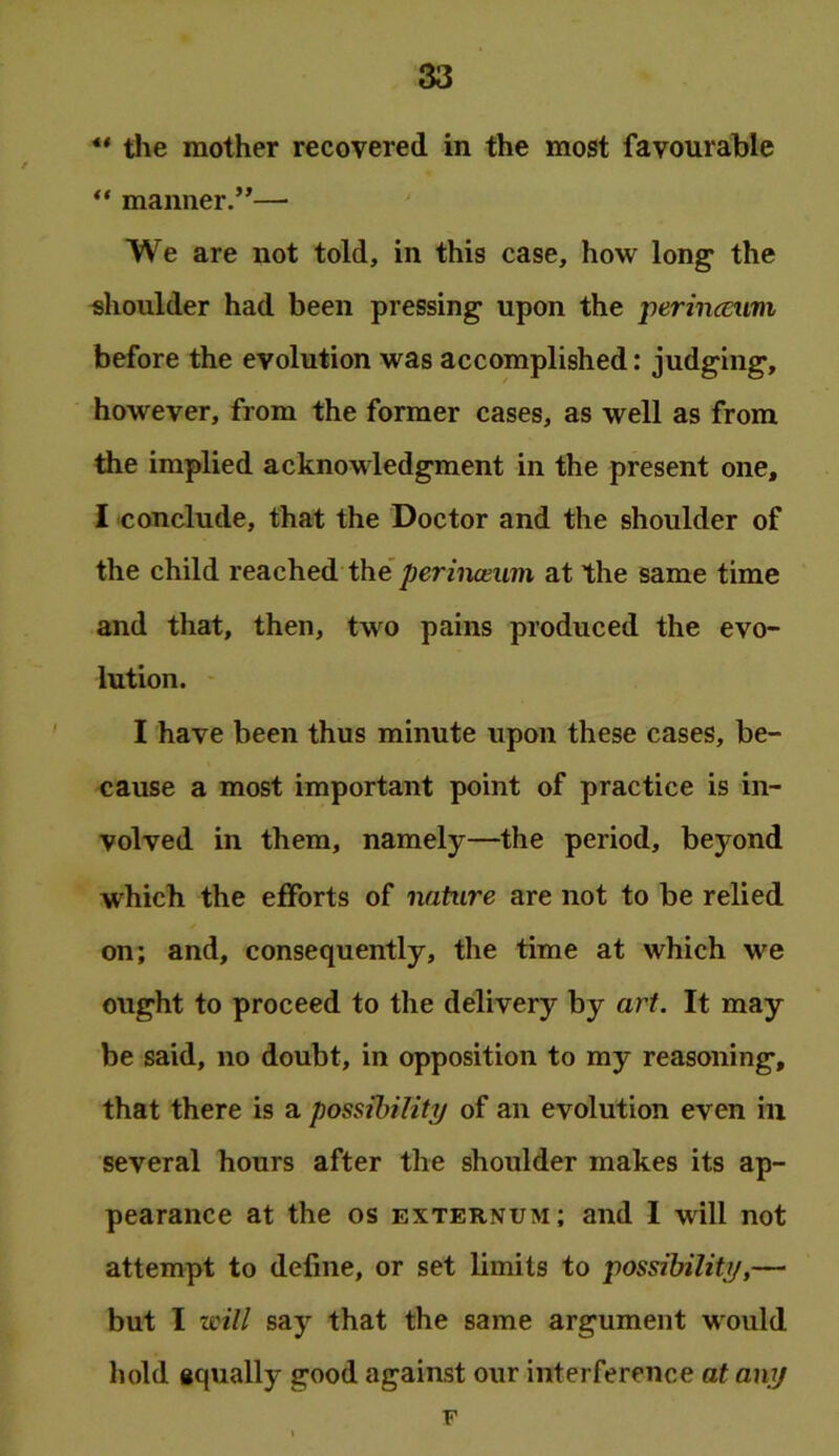 ** tlie mother recovered in the most favourable ** maimer.”— We are not told, in this case, how long the shoulder had been pressing upon the perincEuni before the evolution was accomplished: judging, however, from the former cases, as well as from the implied acknowledgment in the present one, 1 conclude, that the Doctor and the shoulder of the child reached the’at the same time and that, then, two pains produced the evo- lution. I have been thus minute upon these cases, be- cause a most important point of practice is in- volved in them, namely—the period, beyond w^hich the efforts of nature are not to be relied on; and, consequently, the time at which we ought to proceed to the delivery by art. It may be said, no doubt, in opposition to my reasoning, that there is a possibility of an evolution even in several hours after the shoulder makes its ap- pearance at the os externum; and I will not attempt to define, or set limits to 'possibility,— but I will say that the same argument would hold gqually good against our interference at any