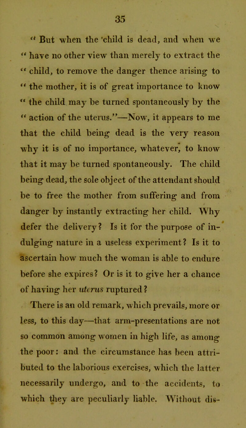 But when the ‘child is dead, and when we ** have no other view than merely to extract the ** child, to remove the danger thence arising to ** the mother, it is of great importance to know the child may be turned spontaneously by the ** action of the uterus.”—Now, it appears to me that the child being dead is the very reason why it is of no importance, whatever, to know that it may be turned spontaneously. The child being dead, the sole object of the attendant should be to free the mother from suffering and from danger by instantly extracting her child. Why defer the delivery? Is it for the purpose of in-* dulging nature in a useless experiment ? Is it to ascertain how much the woman is able to endure before she expires? Or is it to give her a chance of having her uterus ruptured ? There is an old remark, which prevails, more or less, to this day—that arm-presentations are not so common among women in high life, as among the poor: and the circumstance has been attri- buted to the laborious exercises, which the latter necessarily undergo, and to the accidents, to which diey are peculiarly liable. Without dis-