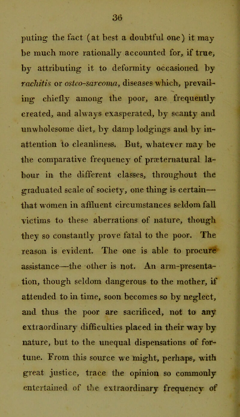 putiiig the fact (at best a doubtful one) it may be much more rationally accounted for, if true, by attributing it to deformity occasioned by rachitis or osteosarcoma, diseases which, prevail- ing chiefly among the poor, are frequently created, and always exasperated, by scanty and unwholesome diet, by damp lodgings and by in- attention to cleanliness. But, whatever may be the comparative frequency of prasternatural la- bour in the different classes, throughout the graduated scale of society, one thing is certain— that women in affluent circumstances seldom fall victims to these aberrations of nature, though they so constantly prove fatal to the poor. The reason is evident. The one is able to procure assistance—the other is not. An arm-presenta- tion, though seldom dangerous to the mother, if attended to in time, soon becomes so by neglect, and thus the poor are sacrificed, not to any extraordinary difficulties placed in their way by nature, but to the unequal dispensations of for- tune. From this source we might, perhaps, with great justice, trace the opinion so commonly entertained of the extraordinary frequency of