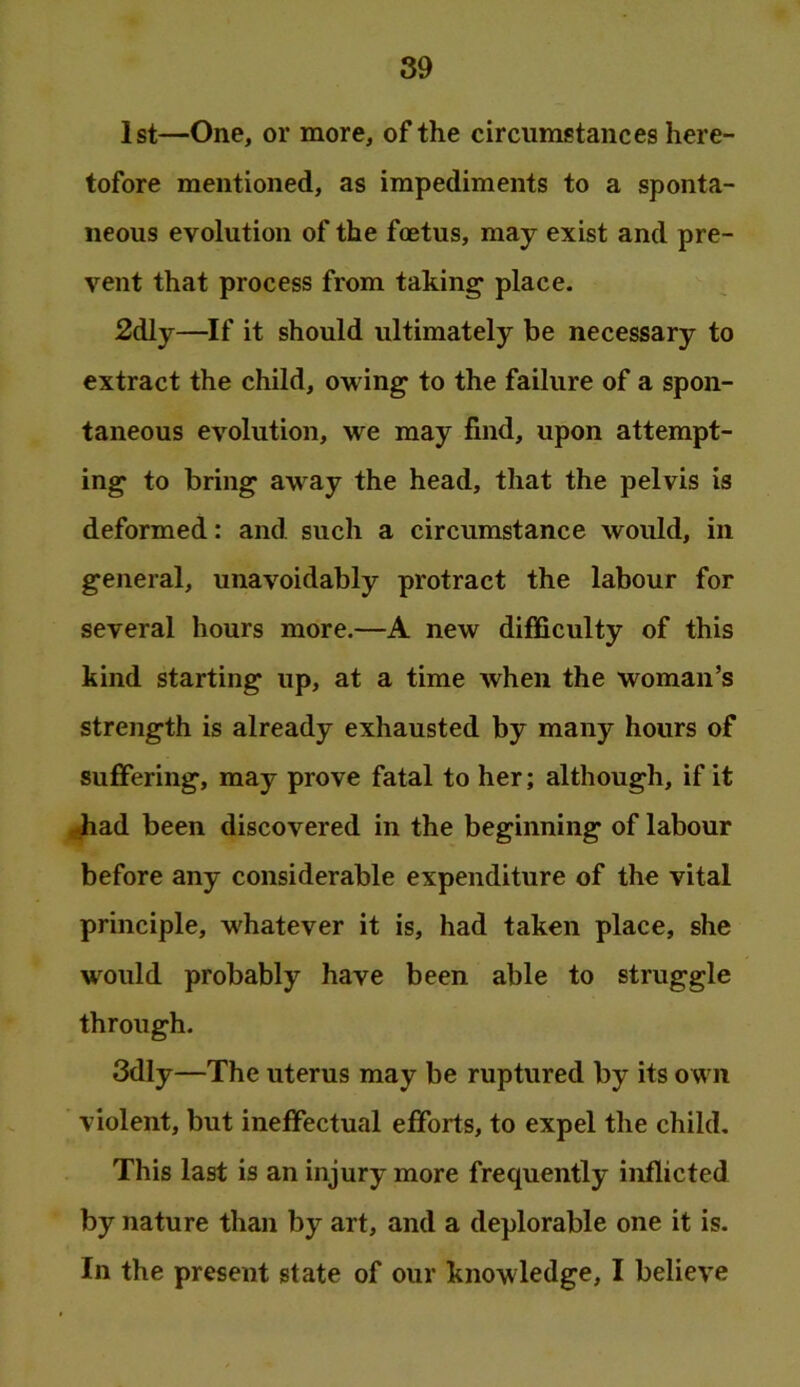 89 1st—One, or more, of the circumstances here- tofore mentioned, as impediments to a sponta- neous evolution of the foetus, may exist and pre- vent that process from taking' place. 2dly—If it should ultimately be necessary to extract the child, owing to the failure of a spon- taneous evolution, we may find, upon attempt- ing to bring away the head, that the pelvis is deformed: and such a circumstance would, in general, unavoidably protract the labour for several hours more.—A new difficulty of this kind starting up, at a time when the woman’s strength is already exhausted by many hours of suffering, may prove fatal to her; although, if it ^ad been discovered in the beginning of labour before any considerable expenditure of the vital principle, whatever it is, had taken place, she would probably have been able to struggle through. 3dly—The uterus may be ruptured by its own violent, but ineffectual efforts, to expel the child. This last is an injury more frequently inflicted by nature than by art, and a deplorable one it is.