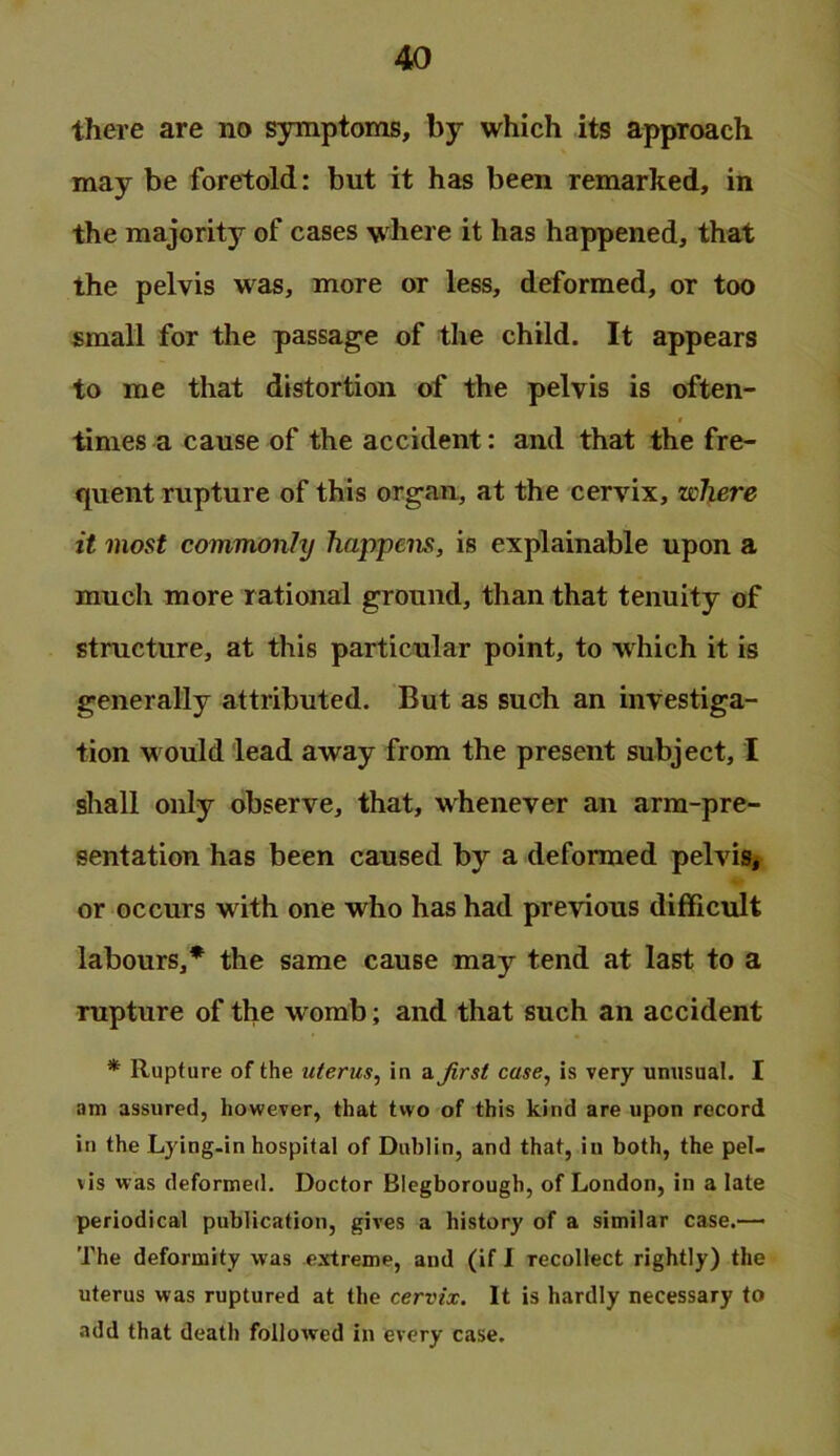 there are no symptoms, by which its approach may be foretold: but it has been remarked, in the majority of cases w here it has happened, that the pelvis was, more or less, deformed, or too small for the passage of the child. It appears to me that distortion of the pelvis is often- times a cause of the accident: and that the fre- quent rupture of this organ, at the cervix, where it most commonly happens, is explainable upon a much more rational ground, than that tenuity of structure, at this particular point, to which it is generally attributed. But as such an investiga- tion w ould lead away from the present subject, I shall only observe, that, whenever an arm-pre- sentation has been caused by a deformed pelviSj or occurs with one who has had previous difficult labours,* the same cause may tend at last to a rupture of the w omb; and that such an accident * Rupture of the uterus, in a Jirst case, is very unusual. I am assured, howcTer, that two of this kind are upon record in the Lying-in hospital of Dublin, and that, in both, the pel- vis was deformed. Doctor Blegborough, of London, in a late periodical publication, gives a history of a similar case.—* The deformity was extreme, and (if 1 recollect rightly) the uterus was ruptured at the cervix. It is hardly necessary to add that death followed in every case.