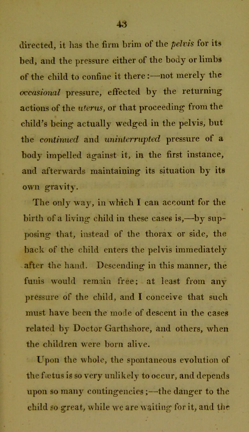 directed, it has the firm brim of the pelvis for its bed, and the pressure either of the body or limbs of the child to confine it there:—not merely the occasional pressure, effected by the returning actions of the uterus, or tliat proceeding from the child’s being actually wedged in the pelvis, but the continued and uninterrupted pressure of a body impelled against it, in the first instance, and afterwards maintaining its situation by its own gravity. The only way, in which I can account for the birth of a living child in these cases is,—^by sup- posing that, instead of the thorax or side, the back of the child enters the pelvis immediately after the hand. Descending in this manner, the funis would remain free;-at least from any ]>ressure of the child, and I conceive that such must have been the mode of descent in the cases related by Doctor Garthshore, and others, when the children were born alive. Upon the whole, the spontaneous evolution of the fvfitus is so very unlikely to occur, and depends upon so many contingencies;—the danger to the child so great, while we are waiting for it, and tlie