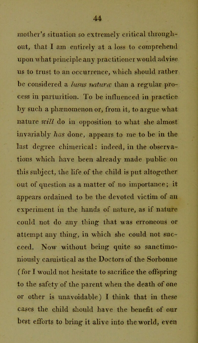 mother’s situation so extremely ciitical through- out, that I am entirely at a loss to comprehend upon what principle any practitioner would advise us to trust to an occurrence, which should rather be considered a hims naturce than a regular pro- cess in parturition. To be influenced in practice by such a ph?enomenon or, from it, to argue what nature will do in opposition to what she almost invariably has done, appears to me to be in the last degree chimerical; indeed, in the observa- tions which have been already made public on this subject, the life of the child is put altogether out of question as a matter of no importance; it appears ordained to be the devoted victim of an experiment in the hands of nature, as if nature could not do any thing that was erroneous or attempt any thing, in which she could not suc- ceed. Now without being quite so sanctimo- niously casuistical as the Doctors of the Sorbonne (for I would not hesitate to sacrifice the offspring to the safety of the parent when the death of one or other is unavoidable) I think that in these cases the child should have the benefit of our beet efforts to bring it alive into the world, even