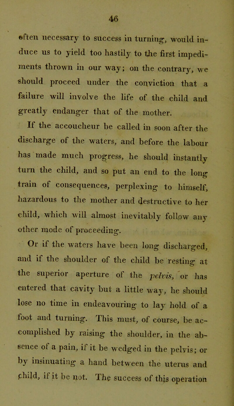 ©fteu necessary to success in turning, would in- duce us to yield too hastily to the first impedi- ments thrown in our way; on the contrary, we should proceed under the conviction that a failure will involve the life of the child and greatly endanger that of the mother. If the accoucheur be called in soon after the discharge of the waters, and before the labour has made much progress, he should instantly turn the child, and so put an end to the long train of consequences, perplexing to himself, Iiazardous to the mother and destructive to her child, which will almost inevitably follow any other mode of proceeding. Or if the waters have been long discharged, and if the shoulder of the child be resting* at the superior aperture of tJie pc/rw, 'or lias entered that cavity but a little way, he should lose no time in endeavouring to lay hold of a foot and turning. This must, of course, be ac- complished by raising the shoulder, in the ab- sence of a pain, if it be wedged in the pelvis; or by insinuating a hand between the uterus and phild, if it be not. The success of this operation