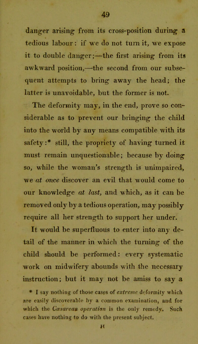 danger arising from its cross-position during a tedious labour : if we do not turn it, we expose it to double danger;—the first arising from its awkward position,—the second from our subse- quent attempts to bring away the head; the latter is unavoidable, but the former is not. The deformity may, in the end, prove so con- siderable as to prevent our bringing the child into the world by any means compatible with its safety:* still, the propriety of having turned it must remain unquestionable; because by doing so, while the woman’s strength is unimpaired, I we at once discover an evil that would come to our knowledge at last, and which, as it can be removed only by a tedious operation, may possibly require all her strength to support her under. It would be superfluous to enter into any de- tail of the manner in which the turning of the child should be performed: every systematic work on midwifery abounds with the necessary instruction; but it may not be amiss to say a * I say nothing of those cases of extreme deformity which are easily discoverable by a common examination, and for which the Ccesareau operation is the only remedy. Such cases have nothing to do with the present subject. H