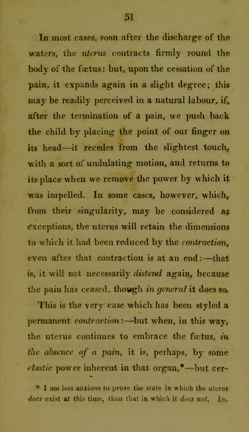 In most cases, soon after the discharge of the waters, the ufents contracts firmly round the body of the foetus: but, upon the cessation of the pain, it expands again in a slight degree; this may be readily perceived in a natural labour, if, after the termination of a pain, we push back the child by placing the point of our finger on its head—it recedes from the slightest touch, with a sort of undulating motion, and returns to its place when we remove the power by which it was impelled. In some cases, however, which, from their singularity, may be considered as Exceptions, the uterus will retain the dimensions to which it had been reduced by the contraction, even after that contraction is at an end;—that is, it will not necessarily distend again, because the pain has ceased, though in general it does so. This is the very case which has been styled a permanent contraction:—but when, in this way, the uterus continues to embrace the foetus, in the absence of a pain, it is, perhaps, by some elastic power inherent in that organ,*—but cer- * J am less anxious to prove the slate in which the uterus does exist at this time, than that in which it does not. In.