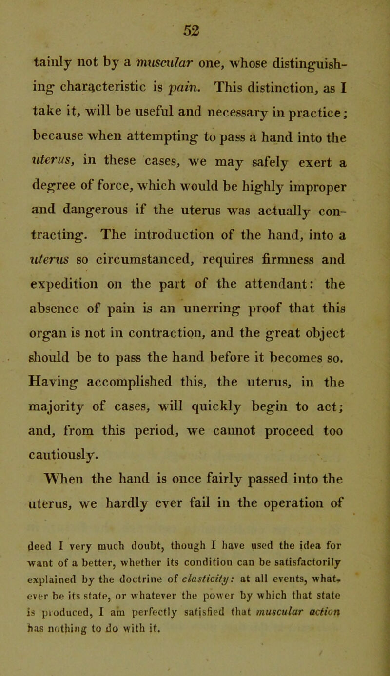 tainly not by a muscular one, whose distinguish- ing characteristic is pain. This distinction, as I take it, will be useful and necessary in practice; because when attempting to pass a hand into the uterus, in these cases, we may safely exert a degree of force, which would be highly improper and dangerous if the uterus was actually con- tracting. The introduction of the hand, into a uterus so circumstanced, requires firmness and expedition on the part of the attendant: the absence of pain is an unerring proof that this organ is not in contraction, and the great object should be to pass the hand before it becomes so. Having accomplished this, the uterus, in the majority of cases, will quickly begin to act; and, from this period, we cannot proceed too cautiously. When the hand is once fairly passed into the uterus, we hardly ever fail in the operation of deed I very much doubt, though I have used the idea for want of a better, whether its condition can be satisfactorily explained by the doctrine of elasticitij: at all events, what, ever be its state, or whatever the power by which that state is produced, I am perfectly satisfied that muscular action has nothing to do with it.