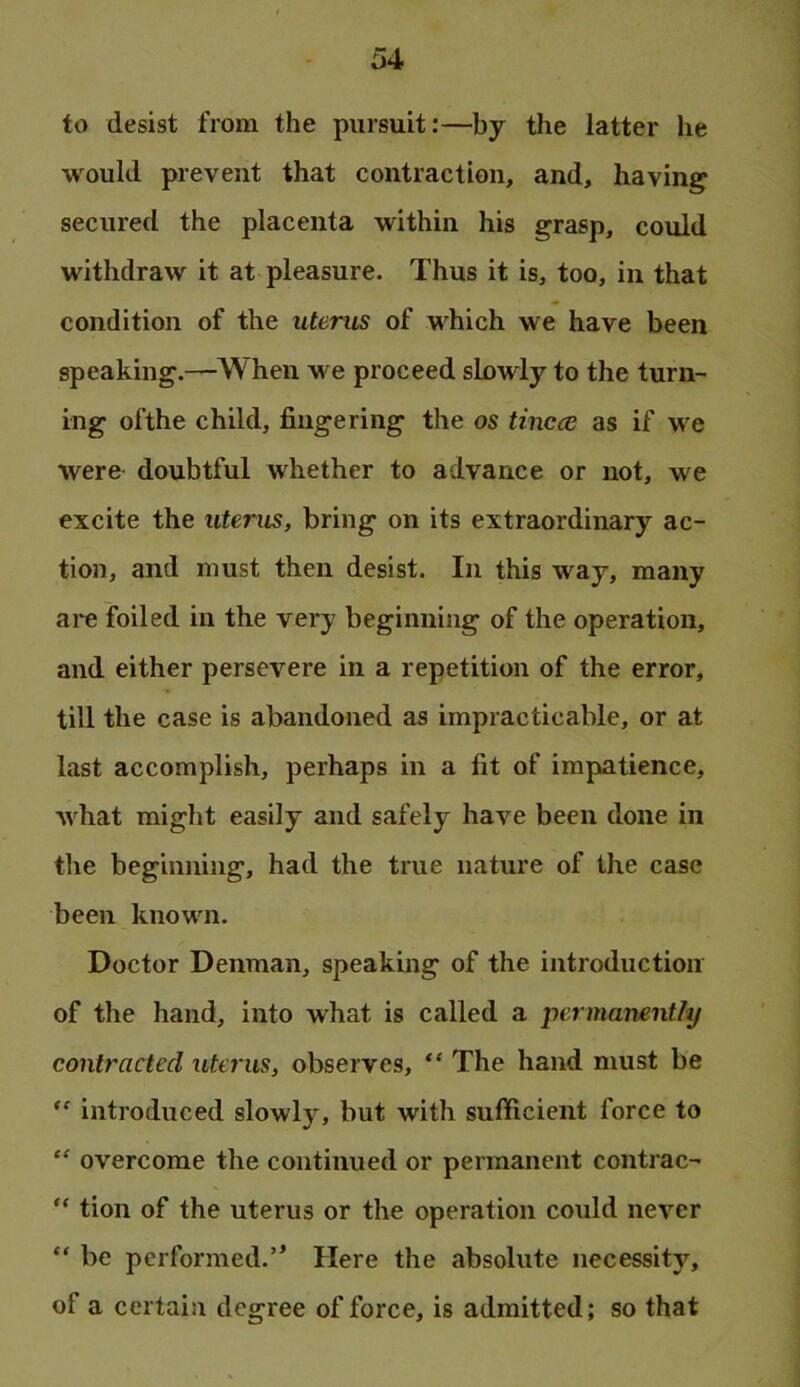 to desist from the pursuit:—by the latter he would prevent that contraction, and, having secured the placenta within his grasp, could withdraw it at pleasure. Thus it is, too, in that condition of the uterus of which we have been speaking.—When we proceed slowly to the turn- ing ofthe child, fingering the os tincce as if we were doubtful whether to advance or not, we excite the uterus, bring on its extraordinary ac- tion, and must then desist. In this way, many are foiled in the very beginning of the operation, and either persevere in a repetition of the error, till the case is abandoned as impracticable, or at last accomplish, perhaps in a fit of impatience, what might easily and safely have been done in the beginning, had the true nature of the case been known. Doctor Denman, speaking of the introduction of the hand, into what is called a permanent/y contracted utcj'us, observes, The hand must be introduced slowly, but with sufficient force to “ overcome the continued or permanent contrac- “ tion of the uterus or the operation could never “ be performed.” Here the absolute necessity, of a certain degree offeree, is admitted; so that