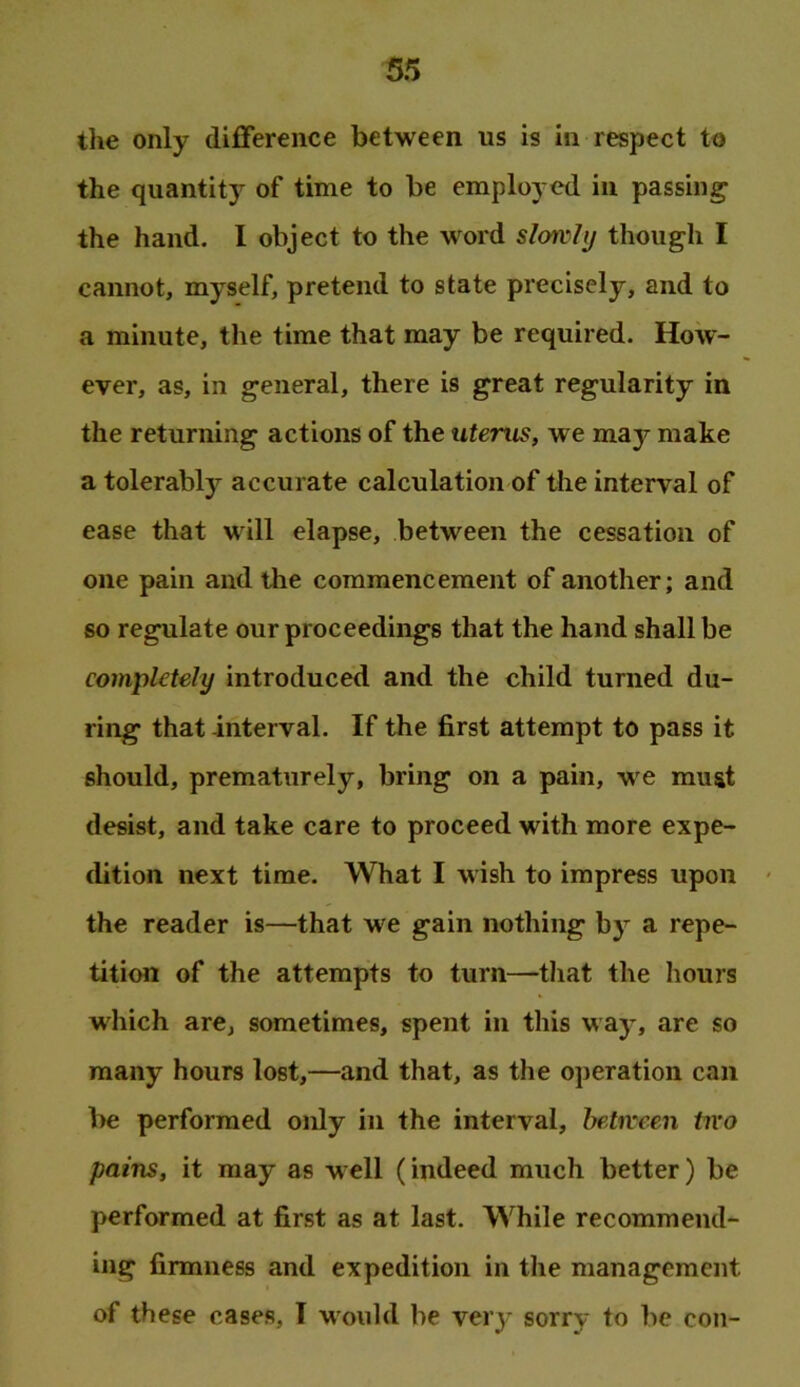 the only difference between us is in respect to the quantity of time to be employed in passing the hand. I object to the word slorvli/ though I cannot, myself, pretend to state precisely, and to a minute, the time that may be required. How- ever, as, in general, there is great regularity in the returning actions of the uterus, we maj^ make a tolerably accurate calculation of the interval of ease that will elapse, between the cessation of one pain and the commencement of another; and so regulate our proceedings that the hand shall be completely introduced and the child turned du- ring that -interval. If the first attempt to pass it should, prematurely, bring on a pain, we must desist, and take care to proceed with more expe- dition next time. What I wish to impress upon - the reader is—that we gain nothing by a repe- tition of the attempts to turn—tliat the hours which are, sometimes, spent in this way, are so many hours lost,—and that, as the operation can be performed only in the interval, between two pains, it may as well (indeed much better) be performed at first as at last. While recommend- ing firmness and expedition in the management of these cases, T would be very sorry to be con-