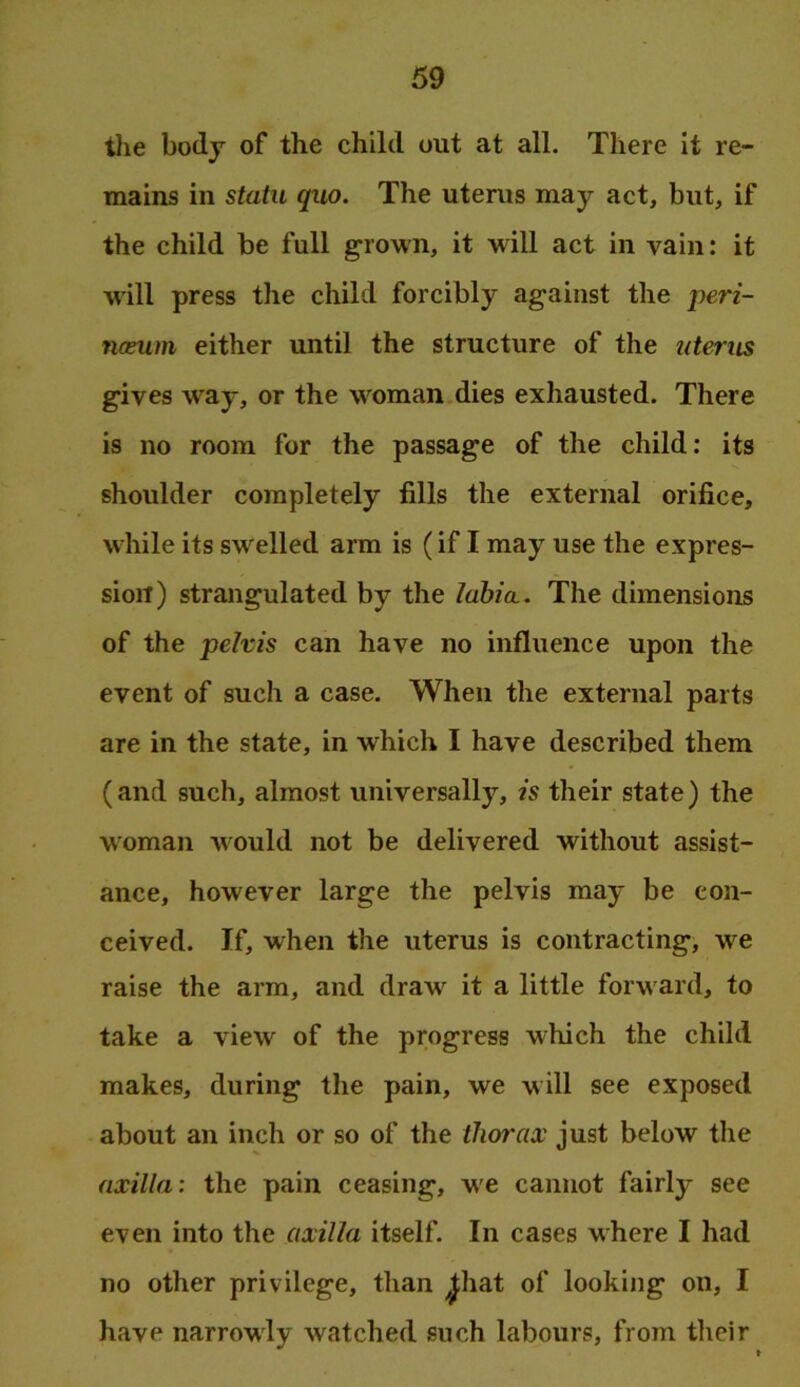 tlie body of the child out at all. There it re- mains in statu quo. The uterus may act, but, if the child be full grown, it will act in vain: it will press the child forcibly against the pen- nceum either until the structure of the uterus gives way, or the woman dies exhausted. There is no room for the passage of the child: its shoulder completely fills the external orifice, while its swelled arm is (if I may use the expres- sion) strangulated by the lahia.. The dimensions of the pelvis can have no influence upon the event of such a case. When the external parts are in the state, in which I have described them (and such, almost universally, is their state) the woman would not be delivered without assist- ance, however large the pelvis may be con- ceived. If, when the uterus is contracting, we raise the arm, and draw it a little forward, to take a view of the progress which the child makes, during the pain, we will see exposed about an inch or so of the thorax just below the axilla: the pain ceasing, we cannot fairly see even into the axilla itself. In cases where I had no other privilege, than ^hat of looking on, I have narrowly watched such labours, from their