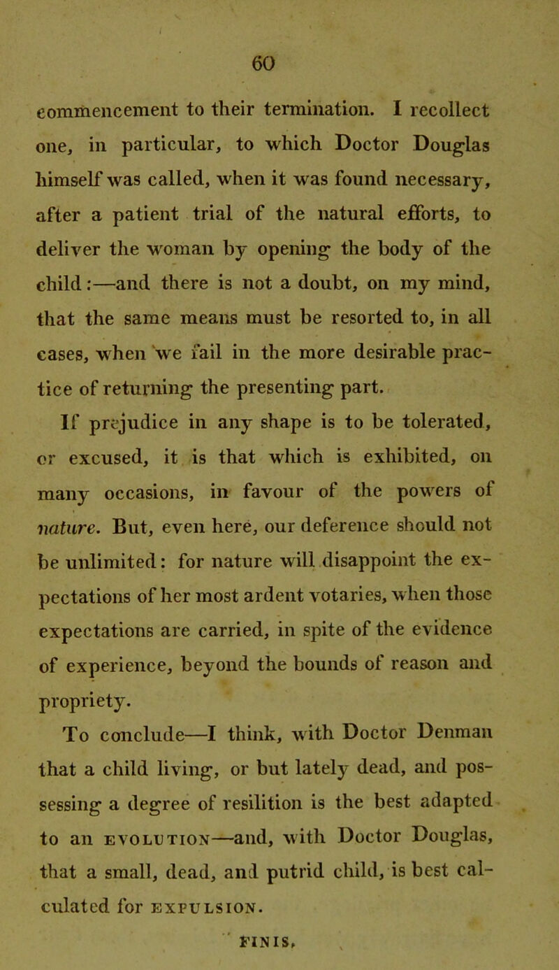 eommencement to their termination. I recollect one, in particular, to which Doctor Douglas himself was called, when it was found necessary, after a patient trial of the natural efforts, to deliver the w'oman by opening the body of the child;—and there is not a doubt, on my mind, that the same means must be resorted to, in all cases, when 'we fail in the more desirable prac- tice of returning the presenting part. If prejudice in any shape is to be tolerated, or excused, it is that which is exhibited, on many occasions, in favour of the powers of nature. But, even here, our deference should not be unlimited; for nature will disappoint the ex- pectations of her most ardent votaries, when those expectations are carried, in spite of the evidence of experience, beyond the bounds of reason and propriety. To conclude—I think, with Doctor Denman that a child living, or but lately dead, and pos- sessing a degree of resilition is the best adapted to an EVOLUTION—and, with Doctor Douglas, that a small, dead, and putrid child, is best cal- culated for EXPULSION. ' FINIS,