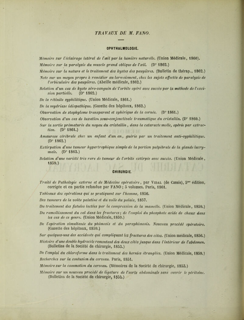 OPHTHALMOLOGIE. Mémoire sur Céclairage latéral de l'œil par la lumière naturelle. (Union Médicale, 1860). Mémoire sur la paralysie du muscle grand oblique de l’œil. (D° 1862.) Mémoire sur la nature et le traitement des kystes des paupières. (Bulletin de thérap., 1862.) Note sur un moyen propre a remédier au larmoiement, chez les sujets affectés de paralysie de l’orbiculaire des paupières. (Abeille médicale, 1862.) Relation d’un cas de kyste séro-sanguin de'l’orbite opéré avec succès par la méthode de l'exci- sion partielle. (D° 1862.) De la rétinite syphilitique. (Union Médicale, 1861.) De la mydriase idiopathique. (Gazette des hôpitaux, 1862.) Observation de staphylome transparent et sphérique de la cornée. (D° 1861.) Observation d’un cas de luxation sous-conjonctivale traumatique du cristallin. (D° 1860.) Sur la sortie prématurée du noyau du cristallin, dans la cataracte molle, opérée par extrac- tion. (D° 1861.) Amaurose cérébrale chez un enfant d’un an, guérie par un traitement anti-syphilitique. (D° 1862.) Extirpation d'une tumeur hypertrophique simple de la portion palpébrale de la glande lacry- male. (D° 1862.) Relation d'une variété très rare de tumeur de l’orbite extirpée avec succès. (Union Médicale, 1859.) CHIRURGIE. Traité de Pathologie externe et de Médecine opératoire, par Vidal (de Cassis), 5me édition, corrigée et en partie refondue par FANO ; 5 volumes. Paris, 1861. Tableaux des opérations qui se pratiquent sur l’homme, 1856. Des tumeurs de la voûte palatine et du voile du palais, 1857. Du traitement des fistules lactées par la compression de la mamelle. (Union Médicale, 1859.) Du ramollissement du cal dans les fractures ; de l’emploi du phosphate acide de chaux dans les cas de ce genre. (Union Médicale, 1859.) De l'opération simultanée du phimosis et du paraphimosis. Nouveau procédé opératoire. (Gazette des hôpitaux, 1859.) Sur quelques-uns des accidents qui compliquant les fractures des côtes. (Union médicale, 1856.) Histoire d’une double hydrocèle remontant des deux côtés jusque dans l’intérieur de C abdomen. (Bulletins de la Société de chirurgie, 1853.) De l’emploi du chloroforme dans le traitement des hernies étranglées. (Union Médicale, 1859.) Recherches sur la contusion du cerveau. Paris, 1851. Mémoire sur la commotion du cerveau. (Mémoires de la Société de chirurgie, 1853.) Mémoire sur un nouveau procédé de ligature de l’aorte abdominale sans ouvrir le péritoine. (Bulletins de la Société de chirurgie, 1854.)