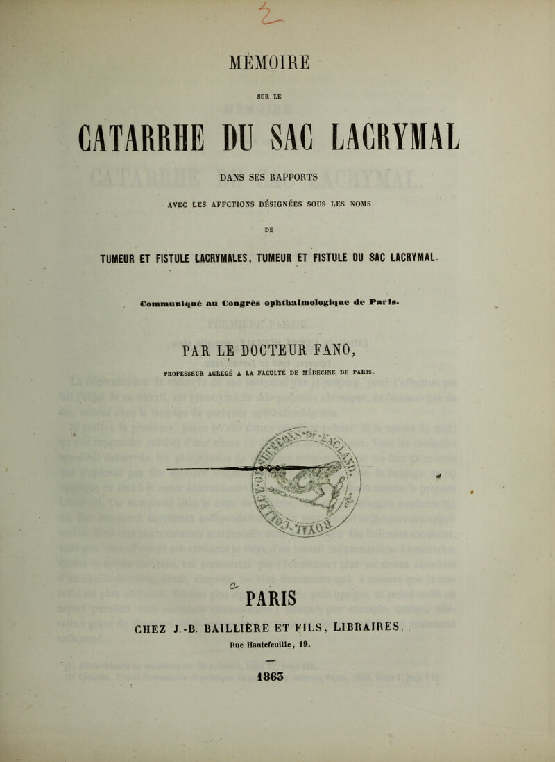 SÜR LE CATARRHE DU SAC LACRYMAL DANS SES RAPPORTS AVEC LES AFFCTIONS DÉSIGNÉES SOUS LES NOMS DE TUMEUR ET FISTULE LACRYMALES, TUMEUR ET FISTULE DU SAC LACRYMAL. Communiqué au Congrès ophthalmologlque de Paris* PAR LE DOCTEUR FANO, P PROFESSEUR AGRÉGÉ A LA FACULTÉ DE MÉDECINE DE PARIS. PARIS CHEZ J.-B. BAILLIÈRE ET FILS, LIBRAIRES, Rue Hautefeuille, 19. 1865