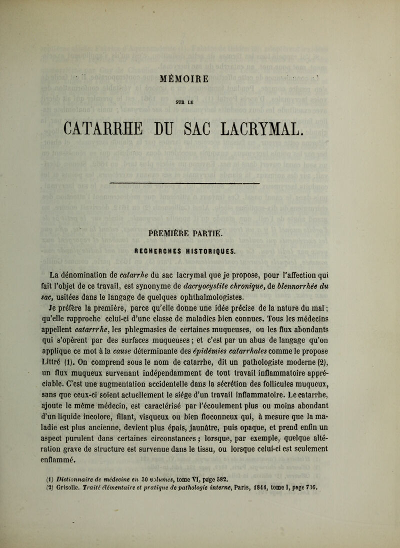 SCR LE CATARRHE DU SAC LACRYMAL. PREMIÈRE PARTIE. RECHERCHES HISTORIQUES. La dénomination de catarrhe du sac lacrymal que je propose, pour l'affection qui fait l’objet de ce travail, est synonyme de dacryocysiite chronique, de blennorrhée du sac, usitées dans le langage de quelques ophthalmologistes. Je préfère la première, parce qu’elle donne une idée précise de la nature du mal ; qu’elle rapproche celui-ci d’une classe de maladies bien connues. Tous les médecins appellent catarrrhe, les phlegmasies de certaines muqueuses, ou les flux abondants qui s’opèrent par des surfaces muqueuses ; et c’est par un abus de langage qu’on applique ce mot à la cause déterminante des épidémies catarrhales comme le propose Littré (1). On comprend sous le nom de catarrhe, dit un pathologiste moderne (2), un flux muqueux survenant indépendamment de tout travail inflammatoire appré- ciable. C’est une augmentation accidentelle dans la sécrétion des follicules muqueux, sans que ceux-ci soient actuellement le siège d’un travail inflammatoire. Le catarrhe, ajoute le même médecin, est caractérisé par l’écoulement plus ou moins abondant d’un liquide incolore, filant, visqueux ou bien floconneux qui, à mesure que la ma- ladie est plus ancienne, devient plus épais, jaunâtre, puis opaque, et prend enfin un aspect purulent dans certaines circonstances ; lorsque, par exemple, quelque alté- ration grave de structure est survenue dans le tissu, ou lorsque celui-ci est seulement enflammé. (1) Dictionnaire de médecine en 30 volumes, tome VL page 582. (2) Grisolle. Traité élémentaire et pratique de pathologie interne, Paris, 1844, tome I, page 736.