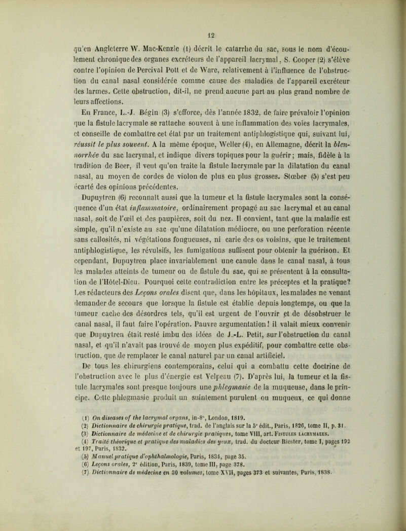 qu'en Angleterre W. Mac-Kenzie (1) décrit le catarrhe du sac, sous le nom d’écou- lement chronique des organes excréteurs de l’appareil lacrymal, S. Cooper (2) s’élève contre l’opinion dePercival Pott et de Ware, relativement à i’influence de l’obstruc- tion du canal nasal considérée comme cause des maladies de l’appareil excréteur des larmes. Cette obstruction, dit-il, ne prend aucune part au plus grand nombre de leurs affections. Eu France, L.-J. Bégin (3) s’efforce, dès l’année 1832, de faire prévaloir l’opinion que la fistule lacrymale se rattache souvent à une inflammation des voies lacrymales, et conseille de combattre cet état par un traitement antiphlogistique qui, suivant lui, réussit le plus souvent. A la même époque, Weller (4), en Allemagne, décrit la bien- norrhée du sac lacrymal, et indique divers topiques pour la guérir; mais, fidèle à la tradition de Beer, il veut qu’on traite la fistule lacrymale par la dilatation du canal nasal, au moyen de cordes de violon de plus en plus grosses. Stœber (5) s’est peu écarté des opinions précédentes. Dupuytren (6) reconnaît aussi que la tumeur et la fistule lacrymales sont la consé- quence d’un état inflammatoire, ordinairement propagé au sac lacrymal et au canal nasal, soit de l’œil et des paupières, soit du nez. Il convient, tant que la maladie est simple, qu’il n’existe au sac qu’une dilatation médiocre, ou une perforation récente sans callosités, ni végétations fongueuses, ni carie des os voisins, que le traitement antiphlogistique, les révulsifs, les fumigations suffisent pour obtenir la guérison. Et cependant, Dupuytren place invariablement une canule dans le canal nasal, à tous les malades atteints de tumeur ou de fistule du sac, qui se présentent à la consulta- tion de l’Hôtel-Dieu. Pourquoi cette contradiction entre les préceptes et la pratique? Ees rédacteurs des Leçons orales disent que, dans les hôpitaux, les malades ne venant demander de secours que lorsque la fistule est établie depuis longtemps, ou que la tumeur cache des désordres tels, qu’il est urgent de l’ouvrir et de désobstruer le canal nasal, il faut faire l’opération. Pauvre argumentation! il valait mieux convenir que Dupuytren était resté imbu des idées de J.-L. Petit, sur l’obstruction du canal nasal, et qu’il n’avait pas trouvé de moyen plus expéditif, pour combattre cette obs- truction, que de remplacer le canal naturel par un canal artificiel. De tous les chirurgiens contemporains, celui qui a combattu cette doctrine de l’obstruction avec le plus d’énergie est Velpeau (7). D’après lui, la tumeur et la fis- tule lacrymales sont presque toujours unqphlcgmasie de la muqueuse, dans le prin- cipe. Cette phlegmasie produit un suintement purulent ou muqueux, ce qui donne (1) On diseases of the lacrymal organs, in-8°, London, 1819. (2) Dictionnaire de chirurgie pratique, trad. de l’anglais sur la 5e édit., Paris, 1826, tome II, p. 31. (3) Dictionnaire de médecine et de chirurgie pratiques, tome VIII, art. Fistules lacrymales. (4) Traité théorique et pratique des maladies des yeux, trad. du docteur Ricster, tome I, pages 192 et 197, Paris, 1832. (5) Manuel pratique d’ophthalmologie, Paris, 1831, page 35. (6) Leçons orales, 2e édition, Paris, 1839, tome III, page 378. (7) Dictionnaire de médecine en CO volumes, tome XVII, pages 373 et suivantes, Paris, 1838.