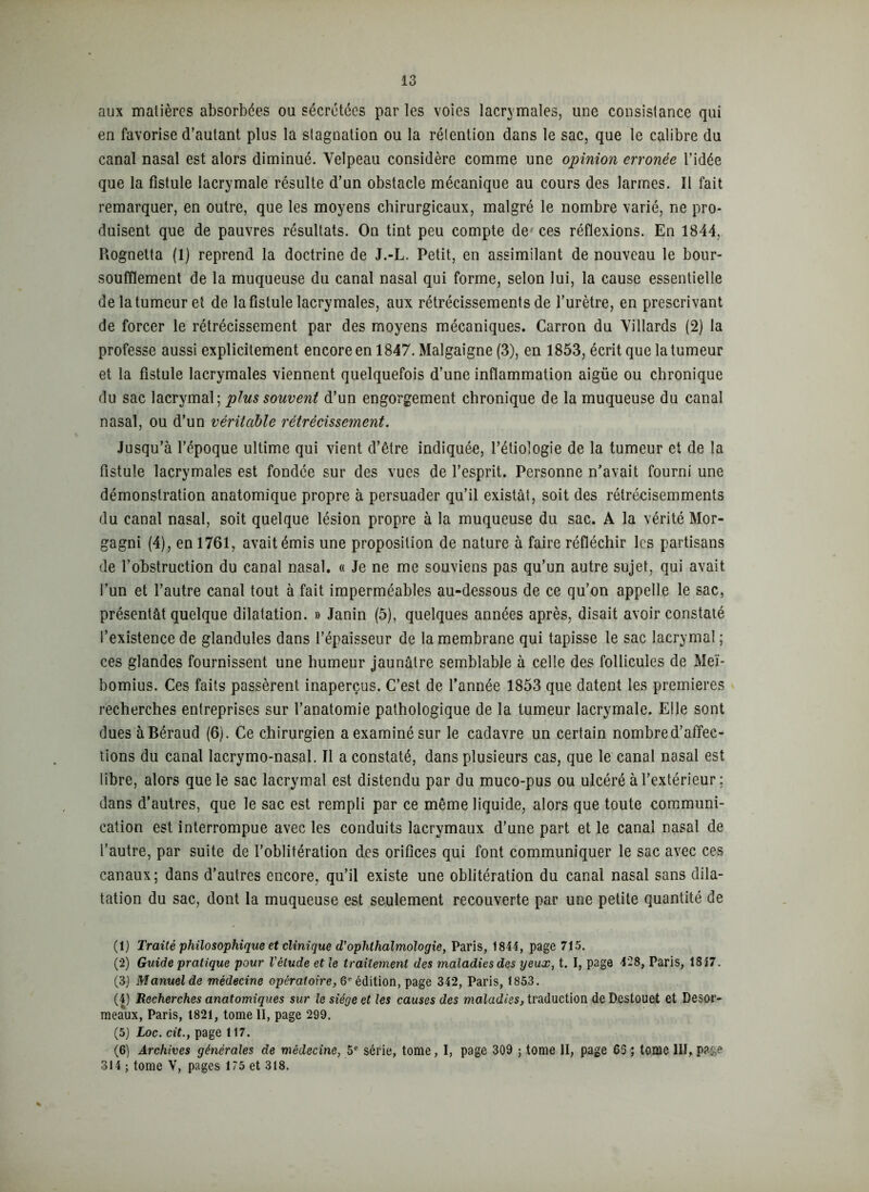 aux matières absorbées ou sécrétées par les voies lacrymales, une consistance qui en favorise d’autant plus la stagnation ou la rétention dans le sac, que le calibre du canal nasal est alors diminué. Velpeau considère comme une opinion erronée l’idée que la fistule lacrymale résulte d’un obstacle mécanique au cours des larmes. Il fait remarquer, en outre, que les moyens chirurgicaux, malgré le nombre varié, ne pro- duisent que de pauvres résultats. On tint peu compte de ces réflexions. En 1844, Rognetta (1) reprend la doctrine de J.-L. Petit, en assimilant de nouveau le bour- soufftement de la muqueuse du canal nasal qui forme, selon lui, la cause essentielle de la tumeur et de la fistule lacrymales, aux rétrécissements de l’urètre, en prescrivant de forcer le rétrécissement par des moyens mécaniques. Carron du Villards (2) la professe aussi explicitement encore en 1847. Malgaîgne (3), en 1853, écrit que la tumeur et la fistule lacrymales viennent quelquefois d’une inflammation aigüe ou chronique du sac lacrymal; plus souvent d’un engorgement chronique de la muqueuse du canal nasal, ou d’un véritable rétrécissement. Jusqu’à l’époque ultime qui vient d’être indiquée, l’étiologie de la tumeur et de la fistule lacrymales est fondée sur des vues de l’esprit. Personne n'avait fourni une démonstration anatomique propre à persuader qu’il existât, soit des rétrécisemments du canal nasal, soit quelque lésion propre à la muqueuse du sac. A la vérité Mor- gagni (4), en 1761, avait émis une proposition de nature à faire réfléchir les partisans de l’obstruction du canal nasal. « Je ne me souviens pas qu’un autre sujet, qui avait l’un et l’autre canal tout à fait imperméables au-dessous de ce qu’on appelle le sac, présentât quelque dilatation. » Janin (5), quelques années après, disait avoir constaté l’existence de glandules dans l’épaisseur de la membrane qui tapisse le sac lacrymal ; ces glandes fournissent une humeur jaunâtre semblable à celle des follicules de Meï- bomius. Ces faits passèrent inaperçus. C’est de l’année 1853 que datent les premières recherches entreprises sur l’anatomie pathologique de la tumeur lacrymale. Elle sont dues à Béraud (6). Ce chirurgien a examiné sur le cadavre un certain nombre d’affec- tions du canal lacrymo-nasal. Il a constaté, dans plusieurs cas, que le canal nasal est libre, alors que le sac lacrymal est distendu par du muco-pus ou ulcéré à l’extérieur; dans d’autres, que le sac est rempli par ce même liquide, alors que toute communi- cation est interrompue avec les conduits lacrymaux d’une part et le canal nasal de l’autre, par suite de l’oblitération des orifices qui font communiquer le sac avec ces canaux; dans d’autres encore, qu’il existe une oblitération du canal nasal sans dila- tation du sac, dont la muqueuse est seulement recouverte par une petite quantité de (1) Traité philosophique et clinique d’oplilhalmologie, Paris, 1844, page 715. (2) Guide pratique pour l'étude et le traitement des maladies des yeux, t. I, page 428, Paris, 1817. (3) Manuel de médecine opératoire, 6e èdition, page 342, Paris, 1853. (4) Recherches anatomiques sur le siège et les causes des maladies, traduction de Destouet et Desor- meaàix, Paris, 1821, tome II, page 299. (5) Loc. cit.y page 117. (6) Archives générales de médecine, 5e série, tome, I, page 309 ; tome II, page 65 ; tome III, 314 ; tome Y, pages 175 et 318.