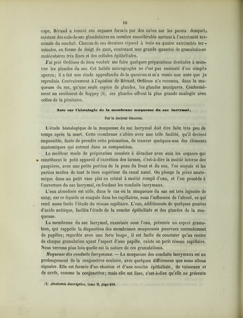 i eope, Béraud a trouvé ces organes formés par des tubes sur les parois desquels existent des culs-de-sac glandulaires en nombre considérable surtout à l’extrémité ter- minale du conduit. Chacun de ces derniers répond à trois ou quatre extrémités ter- minales, en forme de doigt de gant, contenant une grande quantité de granulations moléculaires très fines et des cellules épithéliales. J’ai prié Ordônes de bien vouloir me faire quelques préparations destinées à mon- trer les glandes du sac. Cet habile micrographe ne s’est pas contenté d’un simple aperçu; il a fait une étude approfondie delà question et m’a remis une note que je reproduis. Contrairement à l’opinion de Béraud, Ordônes n’a reconnu, dans la mu- queuse du sac, qu’une seule espèce de glandes, les glandes mucipares. Conformé- ment au sentiment de Sappey (1), ces glandes offrent la plus grande analogie avec celles de la pituitaire. Hotc sur l’histologie «le la membrane muqueuse du sac lacrymal, Par le docteur Ordônes. L’étude histologique de la muqueuse du sac lacrymal doit être faite très peu de temps après la mort. Cette membrane s’altère avec une telle facilité, qu’il devient impossible, faute de prendre cette précaution, de trouver quelques-uns des éléments anatomiques qui entrent dans sa composition. Le meilleur mode de préparation consiste à détacher avec soin les organes qui • constituent le petit appareil d’excrétion des larmes, c’est-à-dire la moitié interne des paupières, avec une petite portion de la peau du front et du nez, l’os unguis et les parties molles de tout le tiers supérieur du canal nasal. On plonge la pièce anato- mique dans un petit vase plat en cristal à moitié rempli d’eau, et l’on procède à l’ouverture du sac lacrymal, en fendant les conduits lacrymaux. L’eau alcoolisée est utile, dans le cas où la muqueuse du sac est très injectée de sang; car ce liquide se coagule dans les capillaires, sous l’influence de l’alcool, ce qui rend assez facile l’étude du réseau capillaire. L’eau, additionnée de quelques gouttes d’acide acétique, facilite l’étude de la couche épithéliale et des glandes de la mu- queuse. La membrane du sac lacrymal, examinée sous l’eau, présente un aspect granu- leux, qui rappelle la disposition des membranes muqueuses pourvues normalement de papilles; regardée avec une forte loupe, il est facile de constater qu’au centre de chaque granulation ayant l’aspect d’une papille, existe un petit réseau capillaire. Nous verrons plus loin quelle est la nature de ces granulations. Muqueuse des conduits lacrymaux. — La muqueuse des conduits lacrymaux est un prolongement de la conjonctive oculaire, avec quelques différences que nous allons signaler. Elle est formée d’un chorion et d’une couche épithéliale, de vaisseaux et de nerfs, comme la conjonctive; mais elle est lisse, c’est-à-dire qu’elle ne présente (IJ Anatomie descriptive, tome II, page 616.