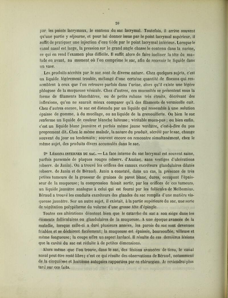 par les points lacrymaux, le contenu du sac lacrymal. Toutefois, il arrive souvent qu’une partie y séjourne, et pour lui donner issue par le point lacrymal supérieur, il suffit de pratiquer une injection d’eau tiède par le point lacrymal inférieur. Lorsque le canal nasal est large, la pression sur le grand angle chasse le contenu dans la narine, ce qui en rend l’examen plus difficile. Il suffit alors de faire incliner la tête du ma- lade en avant, au moment où l’on comprime le sac, afin de recevoir le liquide dans un vase. Les produits sécrétés par le sac sont de diverse nature. Chez quelques sujets, c’est un liquide légèrement trouble, mélangé d’une certaine quantité de flocons qui res- semblent à ceux que l’on retrouve parfois dans l’urine, alors qu’il existe une légère phlogose de la muqueuse vésicale. Chez d’autres, ces mucosités se présentent sous la forme de filaments blanchâtres, ou de petits rubans très étroits, décrivant des inflexions, qu’on ne saurait mieux comparer qu’à des filaments de vermicelle cuit. Chez d’autres encore, le sac est distendu par un liquide qui ressemble à une solution épaisse de gomme, à du mucilage, ou au liquide de la grenouillette. Ou bien le sac renferme un liquide de couleur blanche laiteuse; véritable muco-pus ; ou bien enfin, c’est un liquide blanc jaunâtre et parfois même jaune verdâtre, c’est-à-dire du pus proprement dit. Chez le même malade, la nature du produit, sécrété par le sac, change souvent du jour au lendemain; souvent encore on rencontre simultanément, chez le même sujet, des produits divers accumulés dans le sac. 2° Lésions internes du sac. —La face interne du sac lacrymal est souvent saine, parfois parsemée de plaques rouges (observ. d’Auzias), sans vestiges d’ulcérations (observ. de Janin). On a trouvé les orifices des canaux excréteurs glandulaires dilatés (observ. de Janin et de Béraud). Janin a constaté, dans un cas, la présence de très petites tumeurs de la grosseur de graines de pavot blanc, dures, occupant l’épais- seur de la muqueuse; la compression faisait sortir, par les orifices de ces tumeurs, un liquide jaunâtre analogue à celui qui est fourni par les follicules de Meïbomius. Béraud a trouvé les conduits excréteurs des glandes du sac remplis d’une matière vis- queuse jaunâtre. Sur un autre sujet, il existait, à la partie supérieure du sac, une sorte de végétation polypiforme du volume d’une grosse tête d’épingle. Toutes ces altérations dénotent bien que le catarrhe du sac a son siège dans les éléments folliculaires ou glandulaires de la muqueuse. A une époque avancée de la maladie, lorsque celle-ci a duré plusieurs années, les parois du sac sont devenues friables et se déchirent facilement; la muqueuse est épaissie, boursouflée, villeuse et même fongueuse; la coupe offre un aspect lardacé. Il résulte de ces dernières lésions que la cavité du sac est réduite à de petites dimensions. Alors même que l’on trouve, dans le sac, des lésions avancées de tissu, le canal nasal peut être resté libre ; c’est ce qui résulte des observations de Béraud, notamment de la cinquième et huitième autopsies rapportées par ce chirurgien. Je reviendrai plus tard sur ces faits.