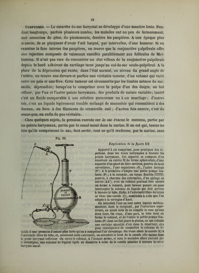 Symptômes. — Le catarrhe du sac lacrymal se développe d’une manière lente. Pen- dant longtemps, parfois plusieurs années, les malades ont un peu de larmoiement, une sensation de gêne, de picotements, derrière les paupières. A une époque plus avancée, ils se plaignent d’avoir l’œil baigné, par intervalles, d’une humeur. Si on examine la face interne des paupières, on trouve que la conjonctive palpébrale offre une injection composée de vaisseaux ramifiés parallèlement aux follicules de Meï- bomius. Il n’est pas rare de rencontrer un état villeux de la conjonctive palpébrale depuis le bord adhérent du cartilage tarse jusqu’au cul-de-sac oculo-palpébral. A la place de la dépression qui existe, dans l’état normal, au niveau du grand angle de l’orbite, on trouve uneélevureet parfois une véritable tumeur, d’un volume qui varie entre un pois et une fève. Cette tumeur est circonscrite par les limites mêmes du sac, molle, dépressible ; lorsqu’on la comprime avec la pulpe d’un des doigts, on fait refluer, par l’un et l’autre points lacrymaux, des produits de nature variable; tantôt c’est un fluide comparable à une solution gommeuse ou à un mucilage; d’autres fois, c’est un liquide légèrement trouble mélangé de mucosités qui ressemblent à des flocons, ou bien à des filaments de vermicelle cuit ; d’autres fois encore, c’est du inuco-pus, ou enfin du pus véritable. Chez quelques sujets, la pression exercée sur le sac évacue le contenu, partie par les points lacrymaux, partie par le canal nasal dans la narine. Il en est qui, toutes les fois qu’ils compriment le sac, font sortir, tout ce qu’il renferme, parla narine, sans Fig. III. Explication Je la figure III. Appareil à air comprimé, pour pratiquer des in- jections dans les voies lacrymales à travers les points lacrymaux. Cet appareil se compose d’un réservoir en cuivre 'R) de forme sphéroïdale, d’une capacité d’un quart de litre environ, pourvu de deux ouvertures, l’une supérieure'O), l’autre latérale (O’). A la première s’adapte une petite pompe fou- lante (P) ; à la seconde, un tuyau flexible (TTTT) pourvu, à chacune des extrémités, d’un ajutage en cuivre (AA’), avec un robinet pouvant être ouvert ou fermé à volonté, pour laisser passer ou pour intercepter la colonne de liquide qui doit arriver à travers le tube. Enfin, à l’extrémité libre du tuyau se visse une canule (C), semblable à celle que l’on adapte à la seringue d’Anel. On introduit l’eau ou tout autre liquide médica- menteux dans le récipient, par l’ouverture supé- rieure, en ayant soin de ne remplir le vase qu’aux deux tiers. On visse, d’une part, le tube dont on ferme le robinet, et de l’autre la petite pompe fou- lante (P) dont on fait jouer le piston, ce qui refoule une certaine quantité d’air dans le réservoir, et a pour conséquence de soumettre la colonne de li- quide à une pression d’autant plus forte qu’on a comprimé l’air davantage. On visse alors la canule (C) à l’extrémité libre du tube, et, saisissant cette extrémité, on introduit le bout de la canule elle-même dans le point lacrymal inférieur. On ouvre le robinet. À l’instant même, et sans le moindre effort exécuté par le chirurgien, une colonne de liquide égale en diamètre à celui de la canule pénètre à travers le canal lacrymo-nasal.