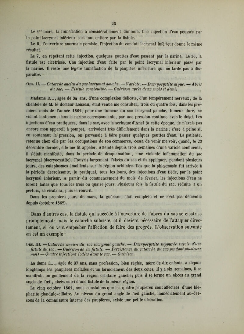 Le 1er mars, la tuméfaction a considérablement diminué. Une injection d’eau poussée par le point lacrymal inférieur sort tout entière par la fistule. Le 5, l’ouverture anormale persiste, l’injection du conduit lacrymal inféiieur donne le même résultat. Le 7, en répétant cette injection, quelques gouttes d’eau passent par la narine. Le 10, la fistule est cicatrisée. Une injection d’eau faite par le point lacrymal inférieur passe par la narine. Il reste une légère tuméfaction de la paupière inférieure qui ne tarde pas à dis- paraître. Obs. II. -— Catarrhe ancien du sac lacrymal gauche. — Variole. — Dacryocystite aiguë. — Abcès du sac. — Fistule consécutive. — Guérison apres deux mois et demi. Madame D..., âgée de 3Zi ans, d’une complexion délicate, d’un tempérament nerveux, de la clientèle de M. le docteur Loiseau, était venue me consulter, trois ou quatre fois, dans les pre- miers mois de l’année 1861, pour une tumeur du sac lacrymal gauche, tumeur dure, se vidant lentement dans la narine correspondante, par une pression continue avec le doigt. Les injections d’eau pratiquées, dans le sac, avec la seringue d’Anel (à cette époque, je n’avais pas encore mon appareil à pompe), arrivaient très difficilement dans la narine; c’est à peine si, en soutenant la pression, on parvenait à faire passer quelques gouttes d’eau. La patiente, retenue chez elle par les occupations de son commerce, cessa de venir me voir, quand, le 23 décembre dernier, elle me fit appeler. Atteinte depuis trois semaines d’une variole confluente, il s’était manifesté, dans la période de desquamation , une violente inflammation du sac lacrymal (dacryocystite). J’ouvris largement l’abcès du sac et fis appliquer, pendant plusieurs jours, des cataplasmes émollients sur la région orbitaire. Dès que la phlegmasie fut arrivée à la période décroissante, je pratiquai, tous les jours, des injections d’eau tiède, par le point lacrymal inférieur. A partir du commencement du mois de février, les injections d’eau ne furent faites que tous les trois ou quatre jours. Plusieurs fois la fistule du sac, réduite à un pertuis, se cicatrisa, puis se rouvrit. Dans les premiers jours de mars, la guérison était complète et ne s’est pas démentie depuis (octobre 1862). Dans d’autres cas. la fistule qui succède à l’ouverture de l’abcès du sac se cicatrise promptement; mais le catarrhe subsiste, et il devient nécessaire de l’attaquer direc- tement, si on veut empêcher l’affection de faire des progrès. L’observation suivante en est un exemple : f _ * - * * Obs. III. —Catarrhe ancien du sac lacrymal gauche. — Dacryocystite suppurée suivie d'une fistule du sac. — Guérison de la fistule. — Persistance du catarrhe du sac pendant plusieur s mois — Quatre injections iodées dans le sac. — Guérison. La dame L..., âgée de 37 ans, sans profession, bien réglée, mère de dix enfants, a depuis longtemps les paupières malades et un larmoiement des deux côtés. U y a six semaines, il se manifeste un gonflement de la région orbitaire gauche; puis il se forme un abcès au grand angle de l’œil, abcès suivi d’une fistule de la même région. Le cinq octobre 1861, nous constatons que les quatre paupières sont affectées d’une blé- pharite glandulo-ciliaire. Au niveau du grand angle de l’œil gauche, immédiatement au-des- sous de la commissure interne des paupières, existe une petite ulcération.