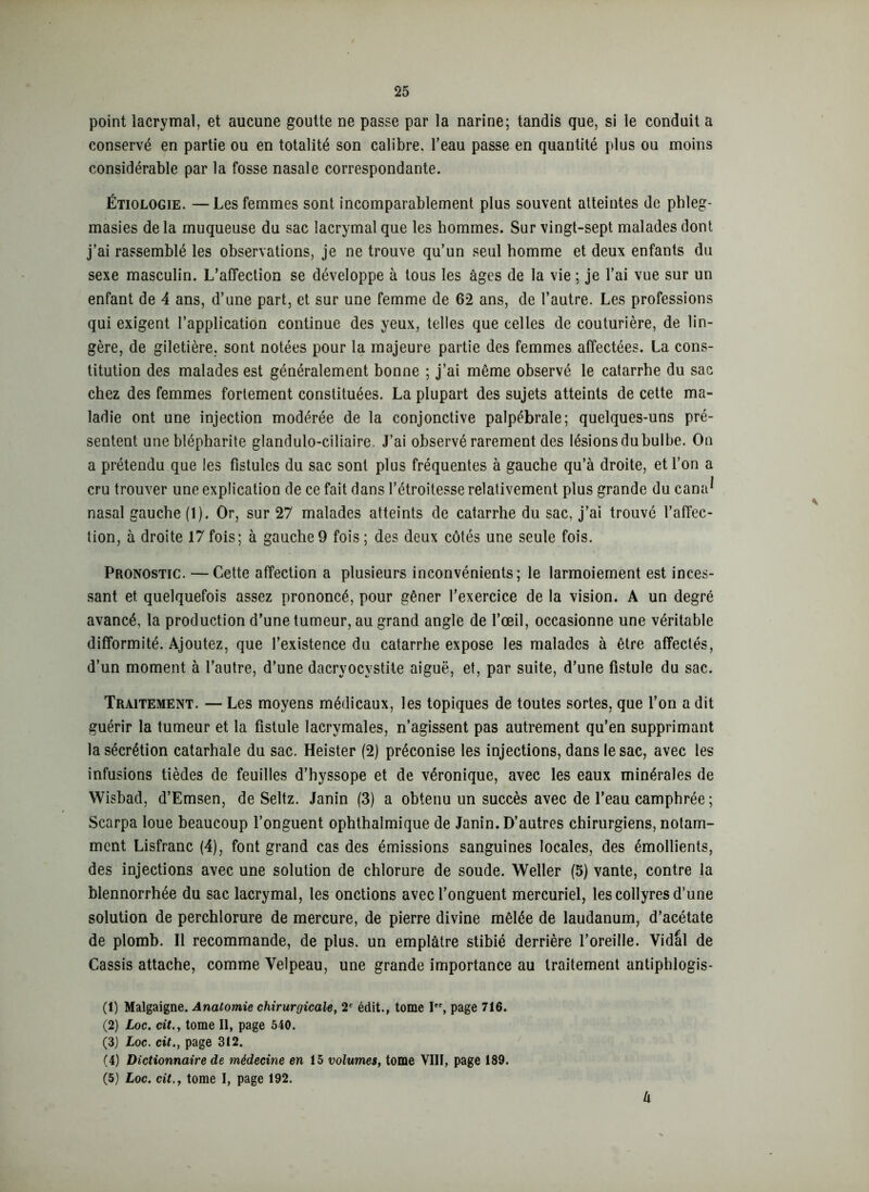 point lacrymal, et aucune goutte ne passe par la narine; tandis que, si le conduit a conservé en partie ou en totalité son calibre, l’eau passe en quantité plus ou moins considérable par la fosse nasale correspondante. Étiologie. —Les femmes sont incomparablement plus souvent atteintes de phleg- masies delà muqueuse du sac lacrymal que les hommes. Sur vingt-sept malades dont j’ai rassemblé les observations, je ne trouve qu’un seul homme et deux enfants du sexe masculin. L’affection se développe à tous les âges de la vie ; je l’ai vue sur un enfant de 4 ans, d’une part, et sur une femme de 62 ans, de l’autre. Les professions qui exigent l’application continue des yeux, telles que celles de couturière, de lin- gère, de giletière, sont notées pour la majeure partie des femmes affectées. La cons- titution des malades est généralement bonne ; j’ai même observé le catarrhe du sac chez des femmes fortement constituées. La plupart des sujets atteints de cette ma- ladie ont une injection modérée de la conjonctive palpébrale; quelques-uns pré- sentent une blépharite glandulo-ciliaire. J’ai observé rarement des lésions du bulbe. On a prétendu que les fistules du sac sont plus fréquentes à gauche qu’à droite, et l’on a cru trouver une explication de ce fait dans l’étroitesse relativement plus grande du cana^ nasal gauche (1). Or, sur 27 malades atteints de catarrhe du sac, j’ai trouvé l’affec- tion, à droite 17fois; à gauche9 fois; des deux côtés une seule fois. Pronostic. —Cette affection a plusieurs inconvénients; le larmoiement est inces- sant et quelquefois assez prononcé, pour gêner l’exercice de la vision. A un degré avancé, la production d’une tumeur, au grand angle de l’œil, occasionne une véritable difformité. Ajoutez, que l’existence du catarrhe expose les malades à être affectés, d’un moment à l’autre, d’une dacryocystite aiguë, et, par suite, d’une fistule du sac. Traitement. — Les moyens médicaux, les topiques de toutes sortes, que l’on a dit guérir la tumeur et la fistule lacrymales, n’agissent pas autrement qu’en supprimant la sécrétion catarhale du sac. Heister (2) préconise les injections, dans le sac, avec les infusions tièdes de feuilles d’hyssope et de véronique, avec les eaux minérales de Wisbad, d’Emsen, de Seltz. Janin (3) a obtenu un succès avec de l’eau camphrée ; Scarpa loue beaucoup l’onguent ophthalmique de Janin. D’autres chirurgiens, notam- ment Lisfranc (4), font grand cas des émissions sanguines locales, des émollients, des injections avec une solution de chlorure de soude. Weller (5) vante, contre la blennorrhée du sac lacrymal, les onctions avec l’onguent mercuriel, les collyres d’une solution de perchlorure de mercure, de pierre divine mêlée de laudanum, d’acétate de plomb. Il recommande, de plus, un emplâtre stibié derrière l’oreille. Vidal de Cassis attache, comme Velpeau, une grande importance au traitement antiphlogis- (1) Malgaigne. Anatomie chirurgicale, 2e édit., tome Ier, page 716. (2) Loc. cit., tome II, page 540. (3) Loc. cit., page 312. (4) Dictionnaire de médecine en 15 volumes, tome VIII, page 189. (5) Loc. cit., tome I, page 192. li