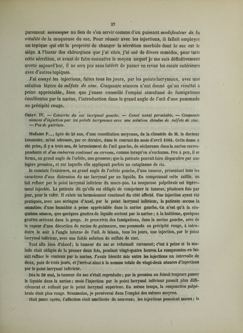 purement mécanique au lieu de s’en servir comme d’un puissant modificateur de la vitalité de la muqueuse du sac. Pour réussir avec les injections, il fallait employer un topique qui eût la propriété de changer la sécrétion morbide dont le sac est le siège. A l’instar des chirurgiens que j’ai cités, j’ai usé de divers remèdes, pour tarir cette sécrétion, et avant de faire connaître le moyen auquel je me suis définitivement arrêté aujourd’hui, il ne sera pas sans intérêt de passer en revue les essais antérieurs avec d’autres topiques. J’ai essayé les injections, faites tous les jours, par les points lacrymaux, avec une solution légère de sulfate de zinc. Cinquante séances n’ont donné qu’un résultat à peine appréciable, bien que j’eusse conseillé l’emploi simultané de fumigations émollientes parla narine, l’introduction dans le grand angle de l’œil d’une pommade au précipité rouge. % Obsev. IV. — Catarrhe du sac lacrymal gauche. — Canal nasal perméable. — Cinquante séances d'injection par les points lacrymaux avec une solution étendue de sulfate de zinc. — Pas de guérison. Madame F..., âgée de âO ans, d’une constitution moyenne, de la clientèle de M. le docteur Lesaunier, m’est adressée, par ce dernier, dans le courant du mois d’avril 1861. Cette dame a été prise, il y a trois ans, de larmoiement de l’œil gauche, de sécheresse dans la narine corres- pondante et d'un embarras continuel au cerveau, comme lorsqu’on s’enrhume. Peu à peu, il se forma, au grand angle de l’orbite, une grosseur; que la patiente pouvait faire disparaître par une légère pression, et sur laquelle elle appliquait parfois un cataplasme de riz. Je constate l’existence, au grand angle de l’orbite gauche, d’une tumeur, présentant tous les caractères d’une distension du sac lacrymal par un liquide. En comprimant cette saillie, on fait refluer par le point lacrymal inférieur du muco-pus. La muqueuse palpébrale est légère- ment injectée. La patiente dit qu’elle est obligée de comprimer la tumeur, plusieurs fois par jour, pour la vider. Il existe un larmoiement continuel du côté affecté. Une injection ayant été pratiquée, avec une seringue d’Anel, par le point lacrymal inférieur, la patiente accuse la sensation d’une humidité à peine appréciable dans la narine gauche. Ce n’est qu’à la cin- quième séance, que quelques gouttes de liquide sortent par la narine ; à la huitième, quelques gouttes arrivent dans la gorge. Je prescrivis des fumigations, dans la narine gauche, avec de la vapeur d’une décoction de racine de guimauve, une pommade au précipité rouge, à intro- duire le soir à l’angle interne de l’œil. Je faisais, tous les jours, une injection, par le point lacrymal inférieur, avec une faible solution de sulfate de zinc. Tout alla bien d’abord; la tumeur du sac se reformait rarement; c’est à peine si la ma- lade était obligée de la presser deux fois, pendant vingt-quatre heures. La compression en fai- sait refluer le contenu par la narine. J’avais bientôt mis entre les injections un intervalle de deux, puis de trois jours, et j’arrivai ainsi à la somme totale de vingt-deux séances d’injections par le point lacrymal inférieur. Dès le 30 mai, la tumeur du sac s’était reproduite ; par la pression on faisait toujours passer le liquide dans la narine ; mais l’injection par le point lacrymal inférieur passait plus diffi- cilement et refluait par le point lacrymal supérieur. En même temps, la conjonctive palpé- brale était plus rouge. Néanmoins, je persévérai dans l’emploi des mêmes moyens. Huit jours après, l’affection était améliorée de nouveau; les injections passaient mieux; la