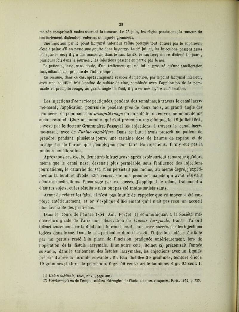 malade comprimait moins souvent la tumeur. Le 25 juin, les règles paraissent; la tumeur du sac fortement distendue renferme un liquide gommeux. Une injection par le point lacrymal inférieur reflue presque tout entière par le supérieur; c’est à peine s’il en passe une goutte dans la gorge. Le 12 juillet, les injections passent assez bien par le nez; il y a des mucosités dans le sac. Le 18, le sac lacrymal se distend toujours, plusieurs fois dans la journée ; les injections passent en partie par le nez. La patiente, lasse, sans doute, d’un traitement qui ne lui a procuré qu’une amélioration insignifiante, me propose de l’interrompre. En résumé, dans ce cas, après cinquante séances d’injection, par le point lacrymal inférieur, avec une solution très étendue de sulfate de zinc, combinée avec l’application de la pom- made au précipité rouge, au grand angle de l’œil, il y a eu une légère amélioration. Les injections cTeciu salée pratiquées, pendant des semaines, à travers le canal lacry- mo-nasal ; l’application poursuivie pendant près de deux mois, au grand angle des paupières, de pommades au 'précipité rouge ou au sulfate de cuivre, ne m’ont donné aucun résultat. Chez un homme, qui s’est présenté à ma clinique, le 19 juillet 1861, envoyé par le docteur Grammaire, j’essayai les injections à travers le canal lacry- mo-nasal, avec de Vurine copahifère. Dans ce but, j’avais prescrit au patient de prendre, pendant plusieurs jours, une certaine dose de baume de copahu et de m’apporter de l’urine que j’employais pour faire les injections. Il n’y eut pas la moindre amélioration. Après tous ces essais, demeurés infructueux; après avoir surtout remarqué qu’alors même que le canal nasal devenait plus perméable, sous l’influence des injections journalières, le catarrhe du sac n’en persistait pas moins, au même degré, j’expéri- mentai la teinture d’iode. Elle réussit sur une première malade qui avait résisté à d’autres médications. Encouragé par ce succès, j’appliquai le même traitement à d’autres sujets, et les résultats n’en ont pas été moins satisfaisants. Avant de relater les faits, il n’est pas inutile de rappeler que ce moyen a été em- ployé antérieurement, et on s’explique difficilement qu’il n’ait pas reçu un accueil plus favorable des praticiens. Dans le cours de l’année 1854, Am. Forget (1) communiquait à la Société mé- dico-chirurgicale de Paris une observation de tumeur lacrymale, traitée d’abord infructueusement par la dilatation du canal nasal, puis, avec succès, par les injections iodées dans le sac. Dans le cas particulier dont il s’agit, l’injection iodée a été faite par un pertuis resté à la place de l’incision pratiquée antérieurement, lors de l’opération delà fistule lacrymale. D’un autre côté, Boinet (2) préconisait l’année suivante, dans le traitement des fistules lacrymales, les injections avec un liquide préparé d’après la formule suivante : H : Eau distillée 30 grammes; teinture d’iode 10 grammes; iodure de potassium, O gr. 50 cent.; acide tannique, 0 gr. 25 cent. Il (1) Union médicale, 1851, n° 73, page 301. (2) lodothérapie ou de l’emploi médico-chirurgical de l’iode et de ses composés, Paris, 1855, p. 733.