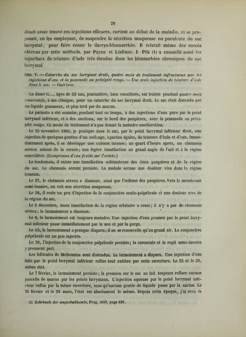 disait avoir trouvé ces injections efficaces, surtout au début de la maladie, et se pro- posait, en les employant, de suspendre la sécrétion muqueuse ou purulente du sac lacrymal, pour faire cesser le dacryo-blennorrhée. Il relatait même des succès obtenus par cette méthode, par Payan et Lisfranc. J. Pilz (1) a conseillé aussi les injections de teinture d’iode très étendue dans les blennorhées chroniques du sac lacrymal. Obs. V. •— Catarrhe du sac lacrymal droit, quatre mois de traitement infructueux par les injections d'eau et la pommade au précipité rouge. — Une seule injection de teinture d'iode dans le sac. — Guérison. La dame G..., âgée de 52 ans, journalière, bien constituée, est traitée pendant quatre mois consécutifs, à ma clinique, pour un catarrhe du sac lacrymal droit. Le sac était distendu par un liquide gommeux, et plus tard par du mucus. La patiente a été soumise, pendant tout ce temps, à des injections d’eau pure par le point lacrymal inférieur, et à des onctions, sur le bord des paupières, avec la pommade au préci- pité rouge. Ce mode de traitement n’a pas donné la moindre amélioration. Le 25 novembre 1861, je pratique dans le sac, par le point lacrymal inférieur droit, une injection de quelques gouttes d’un mélange, àparties égales, de teinture d’iode et d’eau. Immé- diatement après, il se développe une cuisson intense; un quart d’heure après, un chémosis séreux autour de la cornée; une légère tuméfaction au grand angle de l’œil et à la région sourcilière. (<Compresses d'eau froide sur l'orbite.) Le lendemain, il existe une tuméfaction œdémateuse des deux paupières et de la région du sac. Le chémosis séreux persiste. La malade accuse une douleur vive dans la région frontale. Le 27, le chémosis séreux a diminué, ainsi que l’œdème des paupières. Vers la membrane semi-lunaire, on voit une sécrétion muqueuse. Le 28, il reste un peu d’injection de la conjonctive oculo-palpébrale et une douleur vive de la région du sac. Le 2 décembre, toute tuméfaction de la région orbitaire a cessé ; il n’y a pas de chémosis séreux; le larmoiement a diminué. Le 6, le larmoiement est toujours moindre. Une injection d’eau poussée par le point lacry- mal inférieur passe immédiatement par le nez et par la gorge. Le 13, le larmoiement a presque disparu; il ne se renouvelle qu’au grand air. La conjonctive palpébrale est un peu injectée. Le 20, l’injection de la conjonctive palpébrale persiste; la caroncule et le repli semi-lunaire y prennent part. Les follicules de Meïbomius sont distendus. Le larmoiement a disparu. Une injection d’eau faite par le point lacrymal inférieur reflue tout entière par cette ouverture. Le 25 et le 31, même état. Le 7 février, le larmoiement persiste ; la pression sur le sac ne fait toujours refluer aucune parcelle de mucus par les points lacrymaux. L’injection aqueuse par le point lacrymal infé- rieur reflue par la même ouverture, sans qu’aucune goutte de liquide passe par la narine. Le 21 février et le 29 mars, l’état est absolument le même. Depuis cette époque, j’ai revu la (1) Lehrbuch der augenheilkunde, Prag, 1859, page 626.