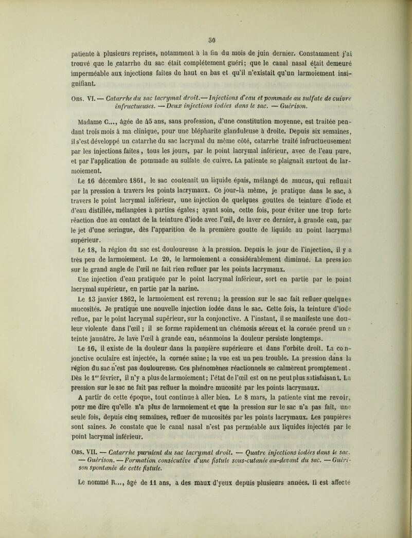 30 patiente à plusieurs reprises, notamment à la fin du mois de juin dernier. Constamment j’ai trouvé que le catarrhe du sac était complètement guéri; que le canal nasal était demeuré imperméable aux injections faites de haut en bas et qu’il n’existait qu’un larmoiement insi- gnifiant. Obs. VI. •— Catarrhe du sac lacrymal droit.— Injections d'eau et pommade au sulfate de cuivre infructueuses. —Deux injections iodées dans le sac. — Guérison. Madame C..,, âgée de â5 ans, sans profession, d’une constitution moyenne, est traitée pen- dant trois mois à ma clinique, pour une blépharite glanduleuse à droite. Depuis six semaines, il s’est développé un catarrhe du sac lacrymal du même côté, catarrhe traité infructueusement par les injections faites , tous les jours, par le point lacrymal inférieur, avec de l’eau pure, et par l’application de pommade au sulfate de cuivre. La patiente se plaignait surtout de lar- moiement. Le 16 décembre 1861, le sac contenait un liquide épais, mélangé de mucus, qui refluait par la pression à travers les points lacrymaux. Ce jour-là même, je pratique dans le sac, à travers le point lacrymal inférieur, une injection de quelques gouttes de teinture d’iode et d’eau distillée, mélangées à parties égales; ayant soin, cette fois, pour éviter une trop forte réaction due au contact de la teinture d’iode avec l’œil, de laver ce dernier, à grande eau, par le jet d’une seringue, dès l’apparition de la première goutte de liquide au point lacrymal supérieur. Le 18, la région du sac est douloureuse à la pression. Depuis le jour de l’injection, il y a très peu de larmoiement. Le 20, le larmoiement a considérablement diminué. La pression sur le grand angle de l’œil ne fait rien refluer par les points lacrymaux. Une injection d’eau pratiquée par le point lacrymal inférieur, sort en partie par le point lacrymal supérieur, en partie par la narine. Le 13 janvier 1862, le larmoiement est revenu; la pression sur le sac fait refluer quelques » mucosités. Je pratique une nouvelle injection iodée dans le sac. Cette fois, la teinture d’iode reflue, par le point lacrymal supérieur, sur la conjonctive. A l’instant, il se manifeste une dou- leur violente dans l’œil ; il se forme rapidement un chémosis séreux et la cornée prend un e teinte jaunâtre. Je lave l’œil à grande eau, néanmoins la douleur persiste longtemps. Le 16, il existe de la douleur dans la paupière supérieure et dans l’orbite droit. La co n- jonctive oculaire est injectée, la cornée saine; la vue est un peu trouble. La pression dans la 0 région du sac n’est pas douloureuse. Ces phénomènes réactionnels se calmèrent promptement. Dès le 1er février, il n’y a plus de larmoiement; l’état de l’œil est on ne peut plus satisfaisant. La pression sur le sac ne fait pas refluer la moindre mucosité par les points lacrymaux. A partir de cette époque, tout continue à aller bien. Le 8 mars, la patiente vint me revoir, pour me dire qu’elle n’a plus de larmoiement et que la pression sur le sac n’a pas fait, une seule fois, depuis cinq semaines, refluer de mucosités parles points lacrymaux. Les paupières sont saines. Je constate que le canal nasal n’est pas perméable aux liquides injectés par le point lacrymal inférieur. Obs. VII. — Catarrhe purulent du sac lacrymal droit. — Quatre injections iodées dans le sac. — Guérison.—Formation consécutive cCunc fistule sous-cutanée au-devant du sac. —Guéri- son spontanée de cette fistule.
