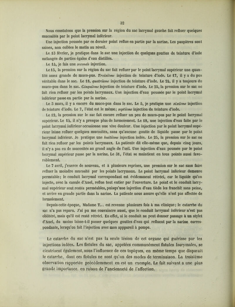 Nous constatons que la pression sur la région du sac lacrymal gauche fait refluer quelques mucosités par le point lacrymal inférieur. Une injection poussée par ce dernier point reflue en partie par la narine. Les paupières sont saines, non collées le matin au réveil. Le 13 février, je pratique dans le sac une injection de quelques gouttes de teinture d’iode mélangée de parties égales d’eau distillée. Le 14, je fais une secondé injection. Le 15, la pression sur la région du sac fait refluer par le point lacrymal supérieur une quan- tité assez grande de muco-pus. Troisième injection de teinture d’iode. Le 17, il y a du pus véritable dans le sac. Le 18, quatrième injection de teinture d’iode. Le 24, il y a toujours du muco-pus dans le sac. Cinquième injection de teinture d’iode. Le 25, la pression sur le sac ne fait rien refluer par les points lacrymaux. Une injection d’eau poussée par le point lacrymal inférieur passe en partie par la narine. Le 3 mars, il y a encore du muco-pus dans le sac. Le 5, je pratique une sixième injection de teinture d’iode. Le 7, l’état est le même; septième injection de teinture d’iode. Le 12, la pression sur le sac fait encore refluer un peu de muco-pus par le point lacrymal supérieur. Le 14, il n’y a presque plus de larmoiement. Le 18, une injection d’eau faite par le point lacrymal inférieur occasionne une vive douleur. Une injection par le point lacrymal supé- rieur laisse refluer quelques mucosités, sans qu’aucune goutte de liquide passe par le point lacrymal inférieur. Je pratique une huitième injection iodée. Le 25, la pression sur le sac ne fait rien refluer par les points lacrymaux. La patiente dit elle-même que, depuis cinq jours, il n’y a pas eu de mucosités au grand angle de l’œil. Une injection d’eau poussée par le point lacrymal supérieur passe par la narine. Le 31, l’état se maintient en tous points aussi favo- rablement. Le 7 avril, j’exerce de nouveau, et à plusieurs reprises, une pression sur le sac sans faire refluer la moindre mucosité par les points lacrymaux. Le point lacrymal inférieur demeure perméable; le conduit lacrymal correspondant est évidemment rétréci, car le liquide qu’on injecte, avec la canule d’Anel, reflue tout entier par l’ouverture. Le point et le conduit lacry- mal supérieur sont restés perméables, puisqu’une injection d’eau tiède les franchit sans peine, et arrive en grande partie dans la narine. La patiente nous assure qu’elle n’est pas affectée de larmoiement. Depuis cette époque, Madame T... est revenue plusieurs fois à ma clinique; le catarrhe du sac n’a pas reparu. J’ai pu me convaincre aussi, que le conduit lacrymal inférieur n’est pas oblitéré, mais qu’il est resté rétréci. En effet, si le conduit ne peut donner passage à un stylet d’Anel, du moins laisse-t-il passer quelques gouttes d’eau qui refluent par la narine corres- pondante, lorsqu’on fait l’injection avec mon apppareil à pompe. Le catarrhe du sac n’est pas la seule lésion de cet organe qui guérisse par les injections iodées. Les fistules du sac, appelées communément fistules lacrymales, se cicatrisent également, sous l’influence de ces topiques, en même temps que disparaît le catarrhe, dont ces fistules ne sont qu’un des modes de terminaison. La troisième observation rapportée précédemment en est un exemple. Le fait suivant a une plus grande importance, en raison de l’ancienneté de l’affection.