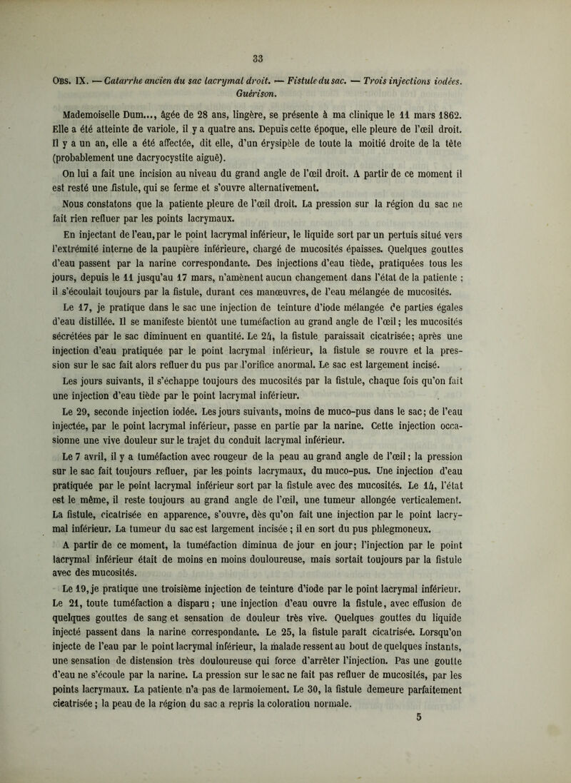 OBs. IX. -— Catarrhe ancien du sac lacrymal droit. <— Fistule du sac. — Trois injections iodées. Guérison. Mademoiselle Dum..., âgée de 28 ans, lingère, se présente à ma clinique le 11 mars 1862. Elle a été atteinte de variole, il y a quatre ans. Depuis cette époque, elle pleure de l’œil droit. Il y a un an, elle a été affectée, dit elle, d’un érysipèle de toute la moitié droite de la tète (probablement une dacryocystite aiguë). On lui a fait une incision au niveau du grand angle de l’œil droit. A partir de ce moment il est resté une .fistule, qui se ferme et s’ouvre alternativement. Nous constatons que la patiente pleure de l’œil droit. La pression sur la région du sac ne fait rien refluer par les points lacrymaux. En injectant de l’eau, par le point lacrymal inférieur, le liquide sort par un pertuis situé vers l’extrémité interne de la paupière inférieure, chargé de mucosités épaisses. Quelques gouttes d’eau passent par la narine correspondante. Des injections d’eau tiède, pratiquées tous les jours, depuis le 11 jusqu’au 17 mars, n’amènent aucun changement dans l’étal de la patiente ; il s’écoulait toujours par la fistule, durant ces manœuvres, de l’eau mélangée de mucosités. Le 17, je pratique dans le sac une injection de teinture d’iode mélangée de parties égales d’eau distillée. Il se manifeste bientôt une tuméfaction au grand angle de l’œil ; les mucosités sécrétées par le sac diminuent en quantité. Le 2â, la fistule paraissait cicatrisée; après une injection d’eau pratiquée par le point lacrymal inférieur, la fistule se rouvre et la pres- sion sur le sac fait alors refluer du pus par l’orifice anormal. Le sac est largement incisé. Les jours suivants, il s’échappe toujours des mucosités par la fistule, chaque fois qu’on fait une injection d’eau tiède par le point lacrymal inférieur. Le 29, seconde injection iodée. Les jours suivants, moins de muco-pus dans le sac; de l’eau injectée, par le point lacrymal inférieur, passe en partie par la narine. Cette injection occa- sionne une vive douleur sur le trajet du conduit lacrymal inférieur. Le 7 avril, il y a tuméfaction avec rougeur de la peau au grand angle de l’œil ; la pression sur le sac fait toujours refluer, par les points lacrymaux, du muco-pus. Une injection d’eau pratiquée par le point lacrymal inférieur sort par la fistule avec des mucosités. Le 1 â, l’état est le même, il reste toujours au grand angle de l’œil, une tumeur allongée verticalement. La fistule, cicatrisée en apparence, s’ouvre, dès qu’on fait une injection par le point lacry- mal inférieur. La tumeur du sac est largement incisée ; il en sort du pus phlegmoneux. A partir de ce moment, la tuméfaction diminua de jour en jour; l’injection par le point lacrymal inférieur était de moins en moins douloureuse, mais sortait toujours par la fistule avec des mucosités. Le 19, je pratique une troisième injection de teinture d’iode par le point lacrymal inférieur. Le 21, toute tuméfaction a disparu; une injection d’eau ouvre la fistule, avec effusion de quelques gouttes de sang et sensation de douleur très vive. Quelques gouttes du liquide injecté passent dans la narine correspondante. Le 25, la fistule paraît cicatrisée. Lorsqu’on injecte de l’eau par le point lacrymal inférieur, la malade ressent au bout de quelques instants, une sensation de distension très douloureuse qui force d’arrêter l’injection. Pas une goutte d’eau ne s’écoule par la narine. La pression sur le sac ne fait pas refluer de mucosités, par les points lacrymaux. La patiente n’a pas de larmoiement. Le 30, la fistule demeure parfaitement cieatrisée ; la peau de la région du sac a repris la coloration normale. 5