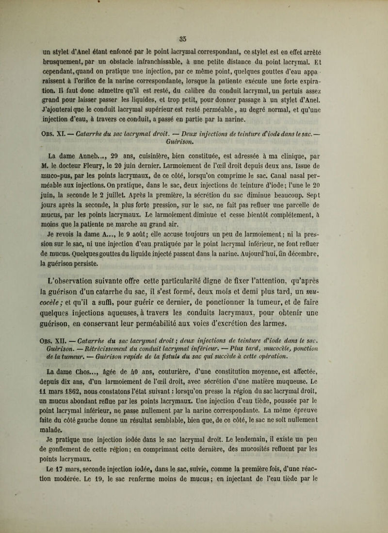 un stylet d’Anel étant enfoncé par le point lacrymal correspondant, ce stylet est en effet arrêté brusquement, par un obstacle infranchissable, à une petite distance du point lacrymal. Et cependant, quand on pratique une injection, par ce même point, quelques gouttes d’eau appa • raissent à l’orifice de la narine correspondante, lorsque la patiente exécute une forte expira- tion. Il faut donc admettre qu’il est resté, du calibre du conduit lacrymal, un pertuis assez grand pour laisser passer les liquides, et trop petit, pour donner passage à un stylet d’Anel. J’ajouterai que le conduit lacrymal supérieur est resté perméable , au degré normal, et qu’une injection d’eau, à travers ce conduit, a passé en partie par la narine. Obs. XI. — Catarrhe du sac lacrymal droit. — Deux injections de teinture d'iode dans le sac.— Guérison. La dame Anneb..., 29 ans, cuisinière, bien constituée, est adressée à ma clinique, par M. le docteur Fleury, le 20 juin dernier. Larmoiement de l’œil droit depuis deux ans. Issue de muco-pus, par les points lacrymaux, de ce côté, lorsqu’on comprime le sac. Canal nasal per- méable aux injections. On pratique, dans le sac, deux injections de teinture d’iode; l’une le 20 juin, la seconde le 2 juillet. Après la première, la sécrétion du sac diminue beaucoup. Sept jours après la seconde, la plus forte pression, sur le sac, ne fait pas refluer une parcelle de mucus, par les points lacrymaux. Le larmoiement diminue et cesse bientôt complètement, à moins que la patiente ne marche au grand air. Je revois la dame A..., le 9 août; elle accuse toujours un peu de larmoiement; ni la pres- sion sur le sac, ni une injection d’eau pratiquée par le point lacrymal inférieur, ne font refluer de mucus. Quelques gouttes du liquide injecté passent dans la narine. Aujourd’hui, fin décembre, la guérison persiste. L’observation suivante offre cette particularité digne de fixer l’attention, qu’après la guérison d’un catarrhe du sac, il s’est formé, deux mois et demi plus tard, un mu- cocèle ; et qu’il a suffi, pour guérir ce dernier, de ponctionner la tumeur, et de faire quelques injections aqueuses, à travers les conduits lacrymaux, pour obtenir une guérison, en conservant leur perméabilité aux voies d’excrétion des larmes. Obs. XII. —Catarrhe du sac lacrymal droit; deux injections de teinture d’iode dans le sac. Guérison. —Rétrécissement du conduit lacrymal inférieur. —Plus tard, mucoc'ele, ponction de la tumeur. — Guérison rapide de la fistule du sac qui succède à cette opération. La dame Chos..., âgée de û0 ans, couturière, d’une constitution moyenne, est affectée, depuis dix ans, d’un larmoiement de l’œil droit, avec sécrétion d’une matière muqueuse. Le 11 mars 1862, nous constatons l’état suivant : lorsqu’on presse la région du sac lacrymal droit, un mucus abondant reflue par les points lacrymaux. Une injection d’eau tiède, poussée par le point lacrymal inférieur, ne passe nullement par la narine correspondante. La même épreuve faite du côté gauche donne un résultat semblable, bien que, de ce côté, le sac ne soit nullemen t malade. Je pratique une injection iodée dans le sac lacrymal droit. Le lendemain, il existe un peu de gonflement de cette région; en comprimant cette dernière, des mucosités refluent par les points lacrymaux. Le 17 mars, seconde injection iodée, dans le sac, suivie, comme la première fois, d’une réac- tion modérée. Le 19, le sac renferme moins de mucus; en injectant de l’eau tiède par le