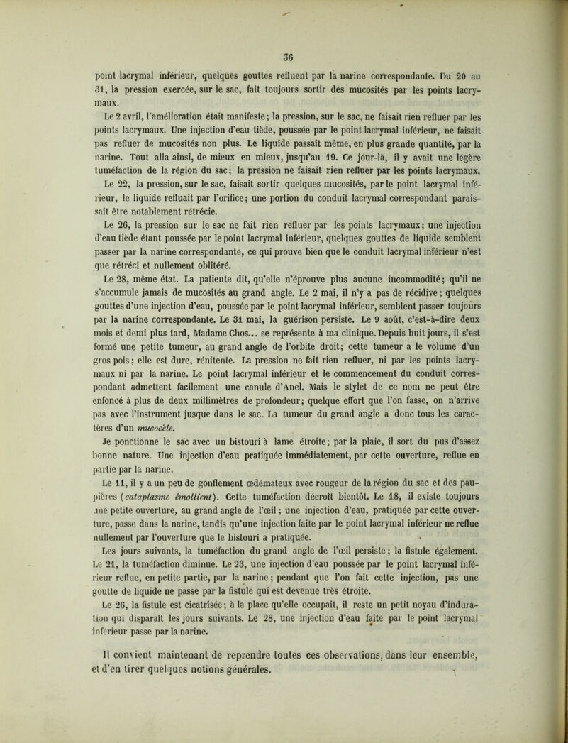 point lacrymal inférieur, quelques gouttes refluent par la narine correspondante. Du 20 au 31, la pression exercée, sur le sac, fait toujours sortir des mucosités par les points lacry- maux. Le 2 avril, l’amélioration était manifeste; la pression, sur le sac, ne faisait rien refluer par les points lacrymaux. Une injection d’eau tiède, poussée par le point lacrymal inférieur, ne faisait pas refluer de mucosités non plus. Le liquide passait même, en plus grande quantité, par la narine. Tout alla ainsi, de mieux en mieux, jusqu’au 19. Ce jôur-là, il y avait une légère tuméfaction de la région du sac; la pression ne faisait rien refluer par les points lacrymaux. Le 22, la pression, sur le sac, faisait sortir quelques mucosités, par le point lacrymal infé- rieur, le liquide refluait par l’orifice; une portion du conduit lacrymal correspondant parais- sait être notablement rétrécie. Le 26, la pression sur le sac ne fait rien refluer par les points lacrymaux ; une injection d’eau tiède étant poussée par le point lacrymal inférieur, quelques gouttes de liquide semblent passer par la narine correspondante, ce qui prouve bien que le conduit lacrymal inférieur n’est que rétréci et nullement oblitéré. Le 28, même état. La patiente dit, qu’elle n’éprouve plus aucune incommodité; qu’il ne s’accumule jamais de mucosités au grand angle. Le 2 mai, il n’y a pas de récidive ; quelques gouttes d’une injection d’eau, poussée par le point lacrymal inférieur, semblent passer toujours par la narine correspondante. Le 31 mai, la guérison persiste. Le 9 août, c’est-à-dire deux mois et demi plus tard, Madame Chos... se représente à ma clinique. Depuis huit jours, il s’est formé une petite tumeur, au grand angle de l’orbite droit; cette tumeur a le volume d’un gros pois; elle est dure, rénitente. La pression ne fait rien refluer, ni par les points lacry- maux ni par la narine. Le point lacrymal inférieur et le commencement du conduit corres- pondant admettent facilement une canule d’Anel. Mais le stylet de ce nom ne peut être enfoncé à plus de deux millimètres de profondeur; quelque effort que l’on fasse, on n’arrive pas avec l’instrument jusque dans le sac. La tumeur du grand angle a donc tous les carac- tères d’un mucoc'ele. Je ponctionne le sac avec un bistouri à lame étroite; par la plaie, il sort du pus d’assez bonne nature. Une injection d’eau pratiquée immédiatement, par cette ouverture, reflue en partie par la narine. Le 11, il y a un peu de gonflement œdémateux avec rougeur de la région du sac et des pau- pières (cataplasme émollient). Cette tuméfaction décroît bientôt. Le 18, il existe toujours .me petite ouverture, au grand angle de l’œil ; une injection d’eau, pratiquée par cette ouver- ture, passe dans la narine, tandis qu’une injection faite par le point lacrymal inférieur ne reflue nullement par l’ouverture que le bistouri a pratiquée. Les jours suivants, la tuméfaction du grand angle de l’œil persiste ; la fistule également. Le 21, la tuméfaction diminue. Le 23, une injection d’eau poussée par le point lacrymal infé- rieur reflue, en petite partie, par la narine ; pendant que l’on fait cette injection, pas une goutte de liquide ne passe par la fistule qui est devenue très étroite. Le 26, la fistule est cicatrisée; à la place qu’elle occupait, il reste un petit noyau d’indura- tion qui disparaît les jours suivants. Le 28, une injection d’eau faite par le point lacrymal inférieur passe par la narine. 11 convient maintenant de reprendre toutes ces observations, dans leur ensemble, et d’en tirer quelques notions générales. ^