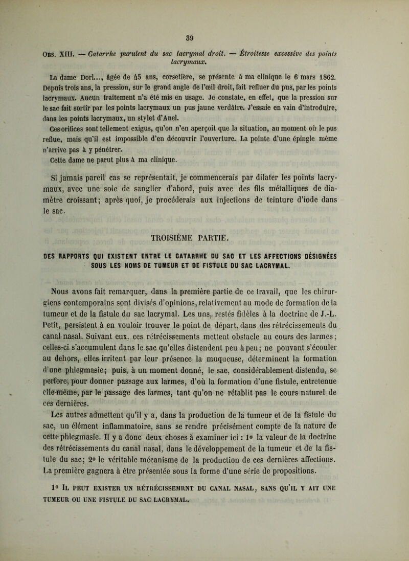 Obs. XIII. — Catarrhe purulent du sac lacrymal droit. — Étroitesse excessive des poinls lacrymaux. La dame Dori..., âgée de 45 ans, corsetière, se présente à ma clinique le 6 mars 1862. Depuis trois ans, la pression, sur le grand angle de l’œil droit, fait refluer du pus, par les points lacrymaux. Aucun traitement n’a été mis en usage. Je constate, en effet, que la pression sur le sac fait sortir par les points lacrymaux un pus jaune verdâtre. J’essaie en vain d’introduire, dans les points lacrymaux, un stylet d’Anel. Ces orifices sont tellement exigus, qu’on n’en aperçoit que la situation, au moment où le pus reflue, mais qu’il est impossible d’en découvrir l’ouverture. La pointe d’une épingle même n’arrive pas à y pénétrer. Cette dame ne parut plus à ma clinique. Si jamais pareil cas se représentait, je commencerais par dilater les points lacry- maux, avec une soie de sanglier d’abord, puis avec des fils métalliques de dia- mètre croissant; après quoi, je procéderais aux injections de teinture d’iode dans le sac. TROISIÈME PARTIE. DES RAPPORTS QUI EXISTENT ENTRE LE CATARRHE DU SAC ET LES AFFECTIONS DÉSIGNÉES SOUS LES NOMS DE TUMEUR ET DE FISTULE DU SAC LACRYMAL. Nous avons fait remarquer, dans la première partie de ce travail, que les chirur- giens contemporains sont divisés d’opinions, relativement au mode de formation de la tumeur et de la fistule du sac lacrymal. Les uns, restés fidèles à la doctrine de J.-L. Petit, persistent à en vouloir trouver le point de départ, dans des rétrécissements du canal nasal. Suivant eux, ces rétrécissements mettent obstacle au cours des larmes; celles-ci s’accumulent dans le sac qu’elles distendent peu à peu; ne pouvant s’écouler au dehors, elles irritent par leur présence la muqueuse, déterminent la formation d’une phlegmasie; puis, à un moment donné, le sac, considérablement distendu, se perfore, pour donner passage aux larmes, d’où la formation d’une fistule, entretenue elle même, par le passage des larmes, tant qu’on ne rétablit pas le cours naturel de ces dernières. Les autres admettent qu’il y a, dans la production de la tumeur et de la fistule du sac, un élément inflammatoire, sans se rendre précisément compte de la nature de cette phlegmasie. Il y a donc deux choses à examiner ici : 1° la valeur de la doctrine des rétrécissements du canal nasal, dans le développement de la tumeur et de la fis- tule du sac; 2° le véritable mécanisme de la production de ces dernières affections. La première gagnera à être présentée sous la forme d’une série de propositions. 1° Il peut exister un rétrécissemrnt du canal nasal, sans qu’il y ait une TUMEUR OU UNE FISTULE DU SAC LACRYMAL.