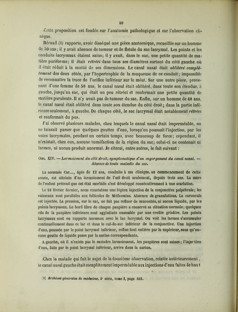uo Cette proposition est fondée sur l’anatomie pathologique et sur l’observation cli- nique. Béraud (1) rapporte, avoir disséqué une pièce anatomique, recueillie sur un homme de 50 ans ; il y avait absence de tumeur et de fistule du sac lacrymal. Les points et les conduits lacrymaux étaient sains; il y avait, dans le sac, une petite quantité de ma- tière puriforme; il était rétréci dans tous ses diamètres surtout du côté gauche où il était réduit à la moitié de ses dimensions. Le canal nasal était oblitéré complè- tement des deux côtés, par l’hypertrophie de la muqueuse de ce conduit; impossible de reconnaître la trace de l’orifice inférieur sur le méat. Sar une autre pièce, prove- nant d’une femme de 50 ans, le canal nasal était oblitéré, dans toute son étendue, à gauche, jusqu’au sac, qui était un peu rétréci et renfermait une petite quantité de matière purulente. Il n’y avait pas de tumeur du sac. Enfin, sur un homme de 40 ans, le canal nasal était oblitéré dans toute son étendue du côté droit ; dans la partie infé- rieure seulement, à gauche. De chaque côté, le sac lacrymal était notablement rétréci et renfermait du pus. J’ai observé plusieurs malades, chez lesquels le canal nasal était imperméable, ou ne laissait passer que quelques gouttes d’eau, lorsqu’on poussait l’injection, par les voies lacrymales, pendant un certain temps, avec beaucoup de force; cependant, il n’existait, chez eux, aucune tuméfaction de la région du sac; celui-ci ne contenait ni larmes, ni aucun produit anormal. Je citerai, entre autres, le fait suivant : Obs. XIV. — Larmoiement du côté droit, symptomatique d'un engorgement du canal nasal. — Absence de toute maladie du sac. La nommée Car..., âgée de 12 ans, conduite à ma clinique.au commencement de cette année, est atteinte d’un larmoiement de l’œil droit seulement, depuis trois ans. La mère de l’enfant prétend que cet état morbide s’est développé consécutivement à une scarlatine. Le 10 février dernier, nous constatons une légère injection de la conjonctive palpébrale; les vaisseaux sont parallèles aux follicules de Méïbomius. Absence de granulations. La caroncule est injectée. La pression, sur le sac, ne fait pas refluer de mucosités,ni aucun liquide, par les points lacrymaux. Le bord libre de chaque paupière a conservé sa situation normale; quelques cils de la paupière inférieure sont agglutinés ensemble par une croûte grisâtre. Les points lacrymaux sont en rapports normaux avec le lac lacrymal. On voit les larmes s’accumuler continuellement dans ce lac et dans le cul-de-sac inférieur de la conjonctive. Une injection d’eau, poussée par le point lacrymal inférieur, reflue tout entière parle supérieur, sans qu’au- cune goutte de liquide passe par la narine correspondante. A gauche, où il n’existe pas le moindre larmoiement, les paupières sont saines; l’injection d’eau, faite par le point lacrymal inférieur, arrive dans la narine. Chez la malade qui fait le sujet de la douzième observation, relatée antérieurement, le canal nasal gauche était complètement imperméable aux injections d’eau faites de hau t