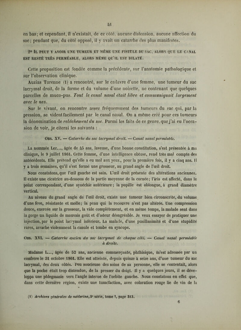 sac; pendant que, du côté opposé, il y avait un catarrhe des plus manifestes. 2° Il peut y avoir une tumeur et même une fistule du sac, alors que le canal EST RESTÉ TRÈS PERMÉABLE, ALORS MÊME QU’iL EST DILATÉ. Cette proposition est fondée comme la précédente, sur l’anatomie pathologique et sur l’observation clinique. Auzias Turenne (1) a rencontré, sur le cadavre d’une femme, une tumeur du sac lacrymal droit, de la forme et du volume d’une noisette, ne contenant que quelques parcelles de muco-pus. Tout le canal nasal était libre et communiquait largement avec le nez. Sur le vivant, on rencontre assez fréquemment des tumeurs du sac qui, par la pression, se vident facilement par le canal nasal. On a même créé pour ces tumeurs la dénomination de relâchement du sac. Parmi les faits de ce genre, que j’ai eu l’occa- sion de voir, je citerai les suivants : Obs. XV, — Catarrhe du sac lacrymal droit. — Canal nasal 'perméable. La nommée Ler..., âgée de 45 ans, laveuse, d’une bonne constitution, s’est présentée à ma clinique, le 9 juillet 1861. Cette femme, d’une intelligence obtuse, rend très mal compte des antécédents. Elle prétend qu’elle a eu mal aux yeux, pour la première fois, il y a cinq ans. Il y a trois semaines, qu’il s’est formé une grosseur, au grand angle de l’œil droit. Nous constatons, que l’œil gauche est sain. L’œil droit présente des altérations anciennes. Il existe une cicatrice au-dessous de la partie moyenne de la cornée; l’iris est affecté, dans le point correspondant, d’une synéchie antérieure ; la pupille est oblongue, à grand diamètre vertical. Au niveau du grand angle de l’œil droit, existe une tumeur bien circonscrite, du volume d’une fève, résistante et molle; la peau qui la recouvre n’est pas altérée. Une compression douce, exercée sur la grosseur, la vide complètement, et en même temps, la malade sent dans la gorge un liquide de mauvais goût et d’odeur désagréable. Je veux essayer de pratiquer une injection, par le point lacrymal inférieur. La malade, d’une pusillanimité et d’une stupidité rares, arrache violemment la canule et tombe en syncope. Obs. XVI. — Catarrhe ancien du sac lacrymal de chaque côté. — Canal nasal perméable à droite. Madame L..., âgée de 52 ans, ancienne commerçante, phthisique, m’est adressée par un confrère le 31 octobre 1861. Elle est atteinte, depuis quinze à seize ans, d’une tumeur du sac lacrymal, des deux côtés. Peu soucieuse des soins de sa personne, elle se contentait, alors que la poche était trop distendue, de la presser du doigt. Il y a quelques jours, il se déve- loppa une phlegmasie vers l’angle interne de l’orbite gauche. Nous constatons en effet que, dans cette dernière région, existe une tuméfaction, avec coloration rouge lie de vin de la (I) Archives générales de médecine,5e série, tome T, page 313. 6