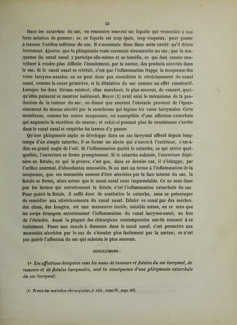 Dans les catarrhes du sac, on rencontre souvent un liquide qui ressemble à une forte solution de gomme; or, ce liquide est trop épais, trop visqueux, pour passer à travers l'orifice inférieur du sac. Il s’accumule donc dans cette cavité qu’il dilate lentement. Ajoutez, que la phlegmasie reste rarement circonscrite au sac ; que la mu- queuse du canal nasal y participe elle-même et se tuméfie, ce qui doit encore con- tribuer à rendre plus difficile l’écoulement, par la narine, des produits sécrétés dans le sac. Si le canal nasal se rétrécit, c’est que l’inflammation frappe la muqueuse des voies lacrymo-nasales; on ne peut donc pas considérer le rétrécissement du canal nasal, comme la cause primitive, et la dilatation du sac comme un effet consécutif. Lorsque les deux lésions existent, elles marchent, le plus souvent, de concert, quoi- qu’elles puissent se montrer isolément. Boyer (1) avait saisi le mécanisme de la pro- duction de la tumeur du sac, en disant que souvent l’obstacle provient de l’épais- sissement du mucus sécrété par la membrane qui tapisse les voies lacrymales. Cette membrane, comme les autres muqueuses, est susceptible d’une affection catarrhale qui augmente la sécrétion du mucus; et celui-ci prenant plus de consistance s’arrête dans le canal nasal et empêche les larmes d’y passer. Qu’une phlegmasie aigüe se développe dans un sac lacrymal affecté depuis long- temps d’un simple catarrhe, il se forme un abcès qui s’ouvre à l’extérieur, c’est-à- dire au grand angle de l’œil. Si l’inflammation guérit le catarrhe, ce qui arrive quel- quefois, l’ouverture se ferme promptement. Si le catarrhe subsiste, l’ouverture dégé- nère en fistule; ce qui le prouve, c’est que, dans ce dernier cas, il s’échappe, par l’orifice anormal, d’abondantes mucosités. Si on met un terme à l’inflammation de la muqueuse, que ces mucosités cessent d’être sécrétées par la face interne du sac, la fistule se ferme, alors même que le canal nasal reste imperméable. Ce ne sont donc pas les larmes qui entretiennent la fistule, c’est l’inflammation catarrhale du sac. Pour guérir la fistule, il suffit donc de combattre le catarrhe, sans se préoccuper de remédier aux rétrécissements du canal nasal. Dilater ce canal par des mèches, des clous, des bougies, est une manœuvre inutile, nuisible même, en ce sens que les corps étrangers entretiennent l’inflammation du canal lacrymo-nasal, au lieu de l’éteindre. Aussi la plupart des chirurgiens contemporains ont-ils renoncé à ce traitement. Poser une canule à demeure dans le canal nasal, c’est permettre aux mucosités sécrétées par le sac de s’écouler plus facilement par la narine; ce n’est pas guérir l’affection du sac qui subsiste le plus souvent. CONCLUSIONS : lo Les affections désignées sous les noms de tumeurs et fistules du sac lacrymal, de tumeurs et de fistules lacrymales, sont la conséquence d'une phlegmasie catarrhale du sac lacrymal. (I) Trailé des maladies chirurgicales, édit., tome IV, page 462.