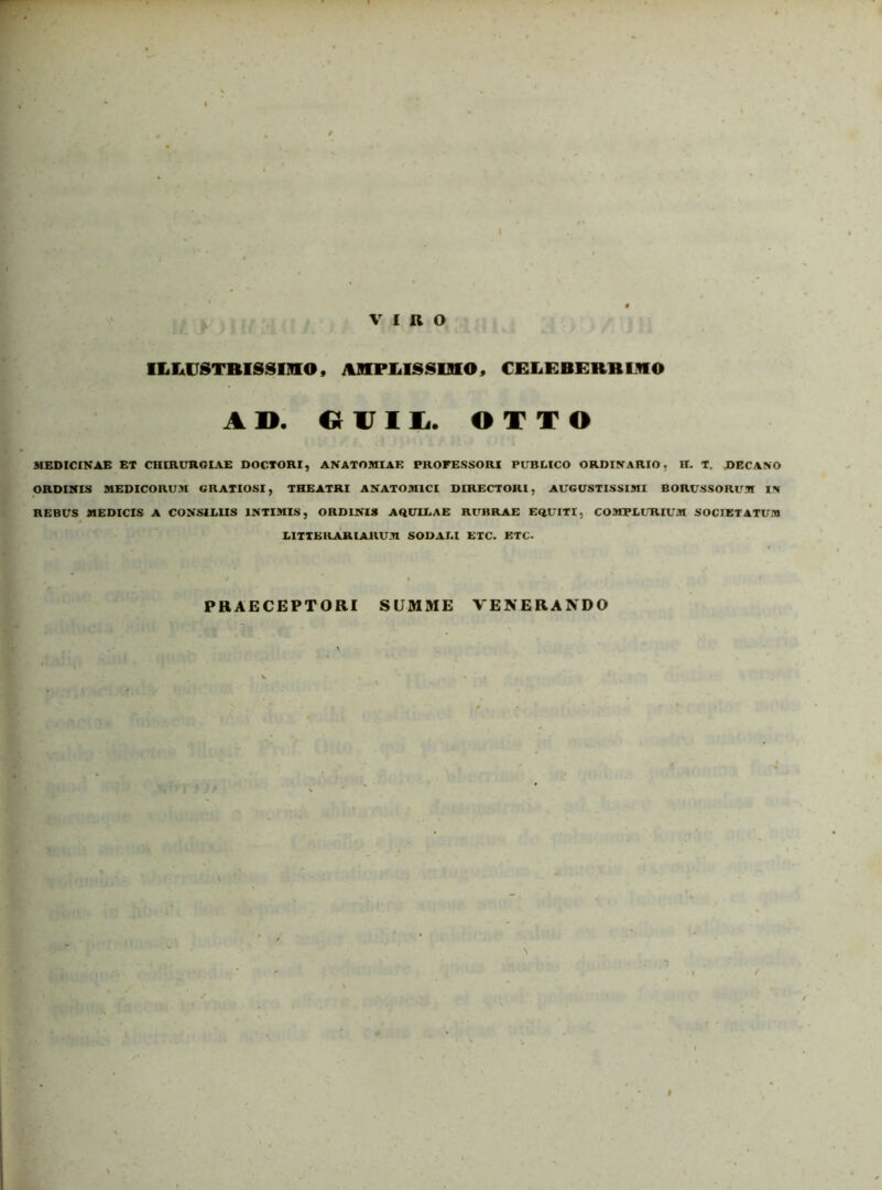 VIRO iiiiiUSTBissimo, iinPLissmo, celeberblko A». OUIL. OTTO MEDICINAE ET CHIRURGIAE DOCTORI, AN ATOMI AE PROFESSORI PUBLICO ORDINARIO, H. T. DECANO ORDINIS MEDICORUM GRATIOSI, THEATRI ANATOMICI DIRECTORI, AUGUSTISSIMI BORUSSORUM IN REBUS MEDICIS A CONSILIIS INTIMIS, ORDINIS AQUILAE RUBRAE EQUITI, COMPLURIUM SOCIETATUM LITTERARIARUM SODALI ETC. ETC. PRAECEPTORI SUMME VENERANDO