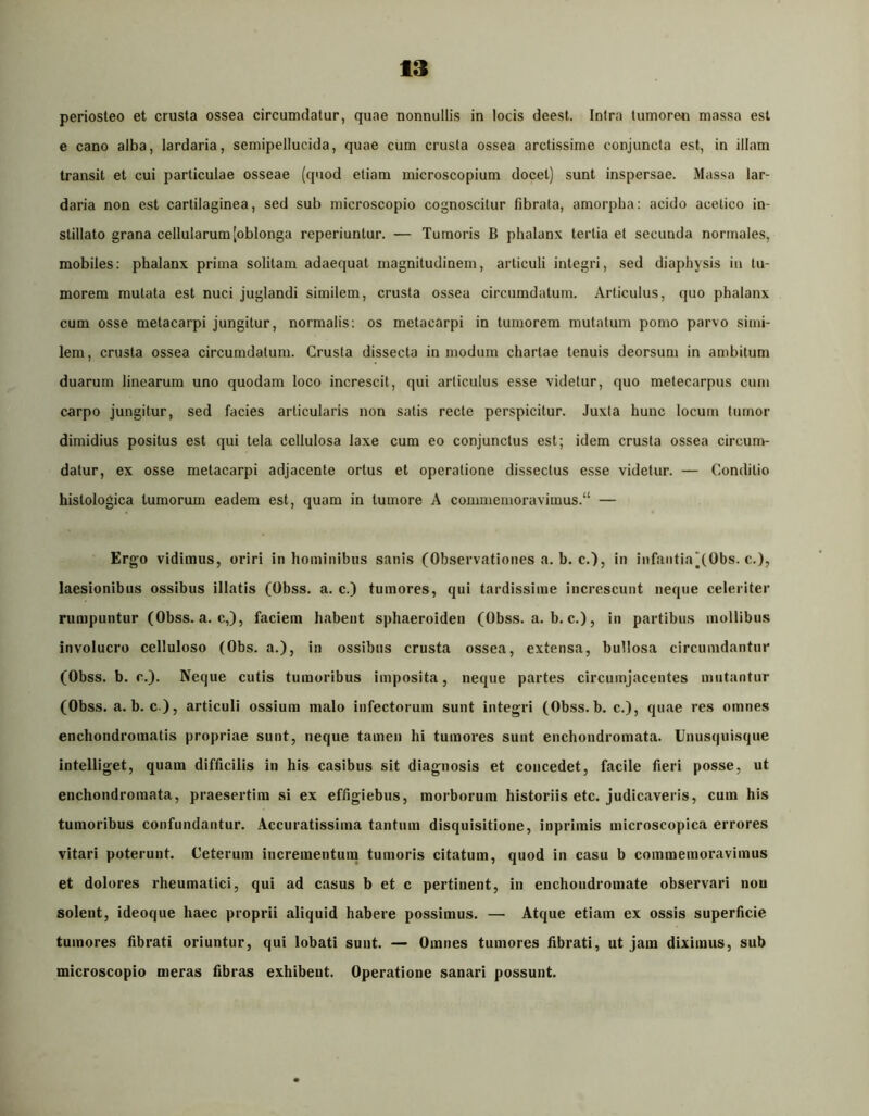 periosteo et crusta ossea circumdatur, quae nonnullis in locis deest. Intra tumoren massa est e cano alba, lardaria, semipellucida, quae cum crusta ossea arctissime conjuncta est, in illam transii et cui particulae osseae (quod etiam microscopium docet) sunt inspersae. Massa lar- daria non est cartilaginea, sed sub microscopio cognoscitur fibrata, amorpha: acido acelico in- stillato grana cellularum [oblonga reperiuntur. — Tumoris B phalanx tertia et secunda normales, mobiles: phalanx prima solitam adaequat magnitudinem, articuli integri, sed diaphysis in tu- morem mutata est nuci juglandi similem, crusta ossea circumdatum. Articulus, quo phalanx cum osse metacarpi jungitur, normalis: os metacarpi in tumorem mutatum pomo parvo simi- lem, crusta ossea circumdatum. Crusta dissecta in modum chartae tenuis deorsum in ambitum duarum linearum uno quodam loco increscit, qui articulus esse videtur, quo metecarpus cum carpo jungitur, sed facies articularis non salis recte perspicitur. Juxta hunc locum tumor dimidius positus est qui tela cellulosa laxe cum eo conjunctus est; idem crusta ossea circum- datur, ex osse metacarpi adjacente ortus et operatione dissectus esse videtur. — Conditio histologica tumorum eadem est, quam in tumore A commemoravimus. — Ergo vidimus, oriri in hominibus sanis (Observationes a. b. c.), in infaiitiaj(Obs. c.), laesionibus ossibus illatis (Obss. a. c.) tumores, qui tardissime increscunt neque celeriter rumpuntur (Obss. a. c,), faciem habent sphaeroiden (Obss. a. b. c.), in partibus mollibus involucro celluloso (Obs. a.), in ossibus crusta ossea, extensa, bullosa circumdantur (Obss. b. c.). Neque cutis tumoribus imposita, neque partes circumjacentes mutantur (Obss. a. b. c ), articuli ossium malo infectorum sunt integri (Obss. b. c.), quae res omnes encbondromatis propriae sunt, neque tamen hi tumores sunt enchondromata. Unusquisque intelliget, quam difficilis in his casibus sit diagnosis et concedet, facile fieri posse, ut enchondromata, praesertim si ex effigiebus, morborum historiis etc. judicaveris, cum his tumoribus confundantur. Accuratissima tantum disquisitione, inprimis microscopica errores vitari poterunt. Ceterum incrementuna tumoris citatum, quod in casu b commemoravimus et dolores rheumatici, qui ad casus b et c pertinent, in enchoiidromate observari nou solent, ideoque haec proprii aliquid habere possimus. — Atque etiam ex ossis superficie tumores fibrati oriuntur, qui lobati suut. — Omnes tumores fibrati, ut jam diximus, sub microscopio meras fibras exhibent. Operatione sanari possunt.