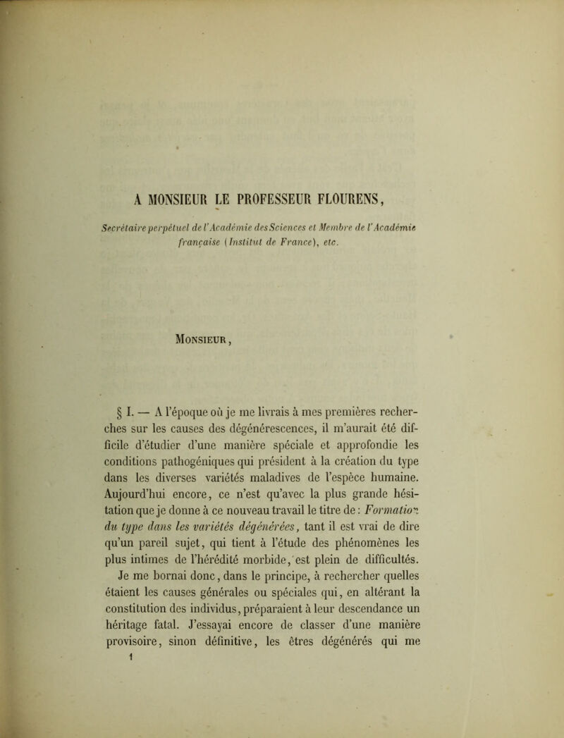 A MONSIEUR LE PROFESSEUR FLOURENS, Secrétaire perpétuel de l’Académie des Sciences et Membre de l’Académie française ( Institut de France), etc. Monsieur , § I. — A l’époque ou je me livrais à mes premières recher- ches sur les causes des dégénérescences, il m’aurait été dif- ficile d’étudier d’une manière spéciale et approfondie les conditions pathogéniques qui président à la création du type dans les diverses variétés maladives de l’espèce humaine. Aujourd’hui encore, ce n’est qu’avec la plus grande hési- tation que je donne à ce nouveau travail le titre de : Formation du type dans les variétés dégénérées, tant il est vrai de dire qu’un pareil sujet, qui tient à l’étude des phénomènes les plus intimes de l’hérédité morbide, est plein de difficultés. Je me bornai donc, dans le principe, à rechercher quelles étaient les causes générales ou spéciales qui, en altérant la constitution des individus, préparaient à leur descendance un héritage fatal. J’essayai encore de classer d’une manière provisoire, sinon définitive, les êtres dégénérés qui me