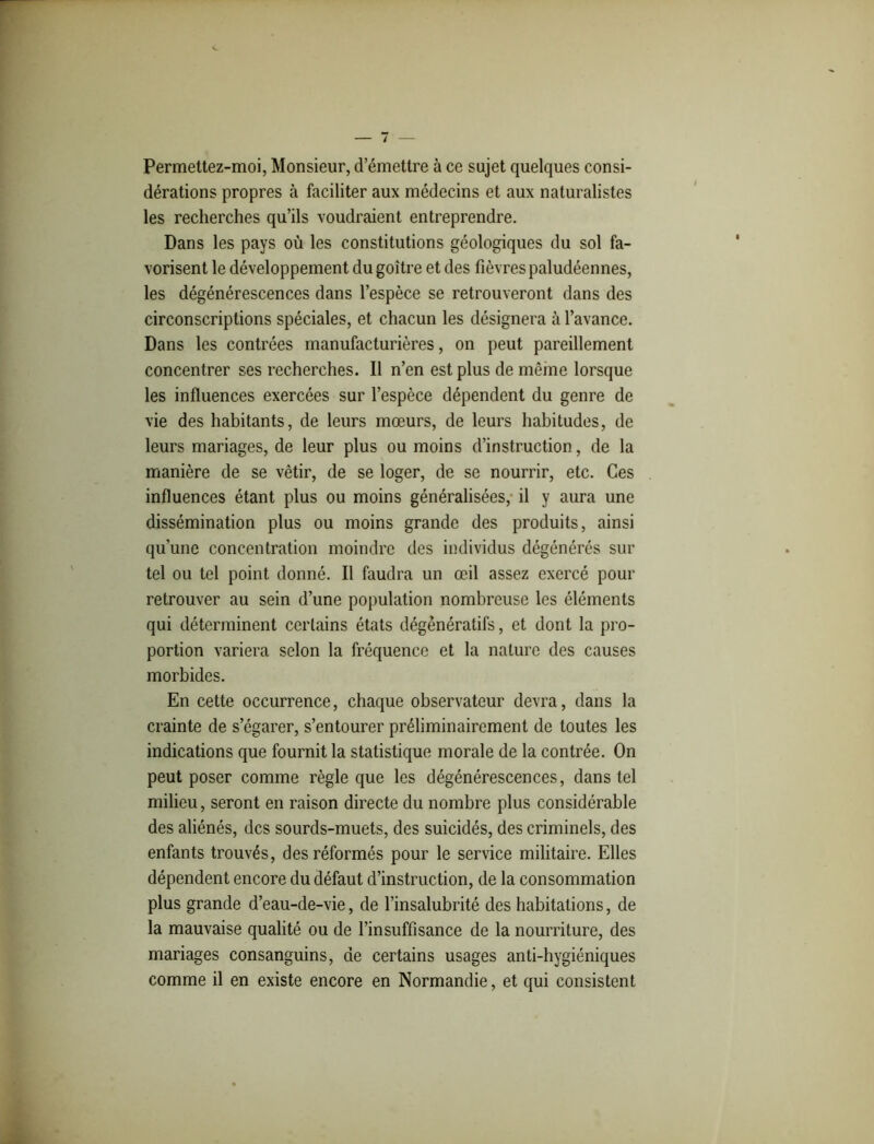 Permettez-moi, Monsieur, d’émettre à ce sujet quelques consi- dérations propres à faciliter aux médecins et aux naturalistes les recherches qu’ils voudraient entreprendre. Dans les pays où les constitutions géologiques du sol fa- vorisent le développement du goitre et des fièvres paludéennes, les dégénérescences dans l’espèce se retrouveront dans des circonscriptions spéciales, et chacun les désignera à l’avance. Dans les contrées manufacturières, on peut pareillement concentrer ses recherches. Il n’en est plus de même lorsque les influences exercées sur l’espèce dépendent du genre de vie des habitants, de leurs mœurs, de leurs habitudes, de leurs mariages, de leur plus ou moins d’instruction, de la manière de se vêtir, de se loger, de se nourrir, etc. Ces influences étant plus ou moins généralisées, il y aura une dissémination plus ou moins grande des produits, ainsi qu’une concentration moindre des individus dégénérés sur tel ou tel point donné. Il faudra un œil assez exercé pour retrouver au sein d’une population nombreuse les éléments qui déterminent certains états dégénératifs, et dont la pro- portion variera selon la fréquence et la nature des causes morbides. En cette occurrence, chaque observateur devra, dans la crainte de s’égarer, s’entourer préliminairement de toutes les indications que fournit la statistique morale de la contrée. On peut poser comme règle que les dégénérescences, dans tel milieu, seront en raison directe du nombre plus considérable des aliénés, des sourds-muets, des suicidés, des criminels, des enfants trouvés, des réformés pour le service militaire. Elles dépendent encore du défaut d’instruction, de la consommation plus grande d’eau-de-vie, de l’insalubrité des habitations, de la mauvaise qualité ou de l’insuffisance de la nourriture, des mariages consanguins, de certains usages anti-hygiéniques comme il en existe encore en Normandie, et qui consistent