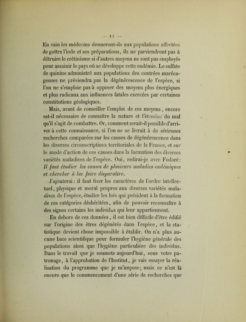 I En vain les médecins donneront-ils aux populations affectées de goitre l’iode et ses préparations, ils ne parviendront pas à détruire le crétinisme si d’autres moyens ne sont pas employés pour assainir le pays où se développe cette endémie. Le sulfate de quinine administré aux populations des contrées maréca- geuses ne préviendra pas la dégénérescence de l’espèce, si l’on ne s’emploie pas à opposer des moyens plus énergiques et plus radicaux aux inlluences fatales exercées par certaines constitutions géologiques. Mais, avant de conseiller l’emploi de ces moyens, encore est-il nécessaire de connaître la nature et l’étendue du mal qu’il s’agit de combattre. Or, comment serait-il possible d’arri- ver à cette connaissance, si l’on ne se livrait à de sérieuses recherches comparées sur les causes de dégénérescence dans les diverses circonscriptions territoriales de la France, et sur le mode d’action de ces causes dans la formation des diverses * variétés maladives de l'espèce. Oui, redirai-je avec Fodoré: Il faut étudier les causes de plusieurs maladies endémiques et chercher à les faire disparaître. J’ajouterai : il faut fixer les caractères de l’ordre intellec- tuel, physique et moral propres aux diverses variétés mala- dives de l’espèce, étudier les lois qui président à la formation de ces catégories déshéritées, afin de pouvoir reconnaître à des signes certains les individus qui leur appartiennent. En dehors de ces données, il est bien difficile d’être édifié sur l’origine des êtres dégénérés dans l’espèce, et la sta- tistique devient chose impossible à établir. On n’a plus au- cune base scientifique pour formuler l’hygiène générale des populations ainsi que l’hygiène particulière des individus. Dans le travail que je soumets aujourd’hui, sous votre pa- tronage, à l’approbation de l’Institut, je vais essayer la réa- lisation du programme que je m’impose; mais ce n’est là encore que le commencement d’une série de recherches que