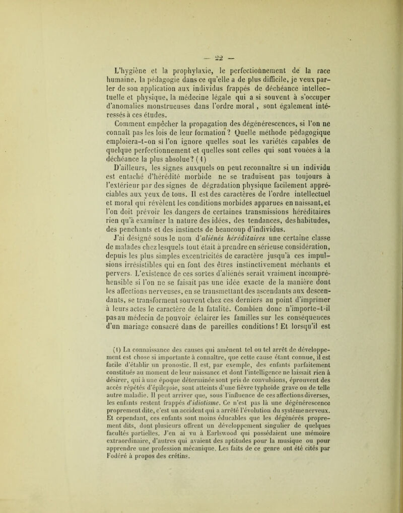 L’hvgièr.e et la prophylaxie, le perfectionnement de la race humaine, la pédagogie dans ce qu’elle a de plus difficile, je veux par- ler de son application aux individus frappés de déchéance intellec- tuelle et physique, la médecine légale qui a si souvent à s’occuper d’anomalies monstrueuses dans l’ordre moral , sont également inté- ressés <à ces études. Comment empêcher la propagation des dégénérescences, si l’on ne connaît pas les lois de leur formation ? Quelle méthode pédagogique emploiera-t-on si l’on ignore quelles sont les variétés capables de quelque perfectionnement et quelles sont celles qui sont vouées à la déchéance la plus absolue? (1) D’ailleurs, les signes auxquels on peut reconnaître si un individu est entaché d’hérédité morbide ne se traduisent pas toujours à l’extérieur par des signes de dégradation physique facilement appré- ciables aux yeux de tous. Il est des caractères de l’ordre intellectuel et moral qui révèlent les conditions morbides apparues en naissant, et l’on doit prévoir les dangers de certaines transmissions héréditaires rien qu’à examiner la nature des idées, des tendances, des habitudes, des penchants et des instincts de beaucoup d’individus. J’ai désigné sous le nom d'aliénés héréditaires une certaine classe de malades chez lesquels tout était à prendre en sérieuse considération, depuis les plus simples excentricités de caractère jusqu’à ces impul- sions irrésistibles qui en font des êtres instinctivement méchants et pervers. L’existence de ces sortes d’aliénés serait vraiment incompré- hensible si l’on ne se faisait pas une idée exacte de la manière dont les affections nerveuses, en se transmettant des ascendants aux descen- dants, se transforment souvent chez ces derniers au point d’imprimer à leurs actes le caractère de la fatalité. Combien donc n’importe-t-il pasau médecin de pouvoir éclairer les familles sur les conséquences d’un mariage consacré dans de pareilles conditions! Et lorsqu’il est (I) La connaissance des causes qui amènent tel ou tel arrêt de développe- ment est chose si importante à connaître, que cette cause étant connue, il est facile d’établir un pronostic. Il est, par exemple, des enfants parfaitement constitués au moment de leur naissance et dont l’intelligence ne laissait rien à désirer, qui à une époque déterminée sont pris de convulsions, éprouvent des accès répétés d’épilepsie, sont atteints d’une fièvre typhoïde grave ou de telle autre maladie. Il peut arriver que, sous l’influence de ces affections diverses, les enfants restent frappés d’idiotisme. Ce n’est pas là une dégénérescence proprement dite, c’est un accident qui a arrêté l’évolution du système nerveux. Et cependant, ces enfants sont moins éducables que les dégénérés propre- ment dits, dont plusieurs offrent un développement singulier de quelques facultés partielles. J’en ai vu à Earlswood qui possédaient une mémoire extraordinaire, d’autres qui avaient des aptitudes pour la musique ou pour apprendre une profession mécanique. Les faits de ce genre ont été cités par Fodéré à propos des crétins.