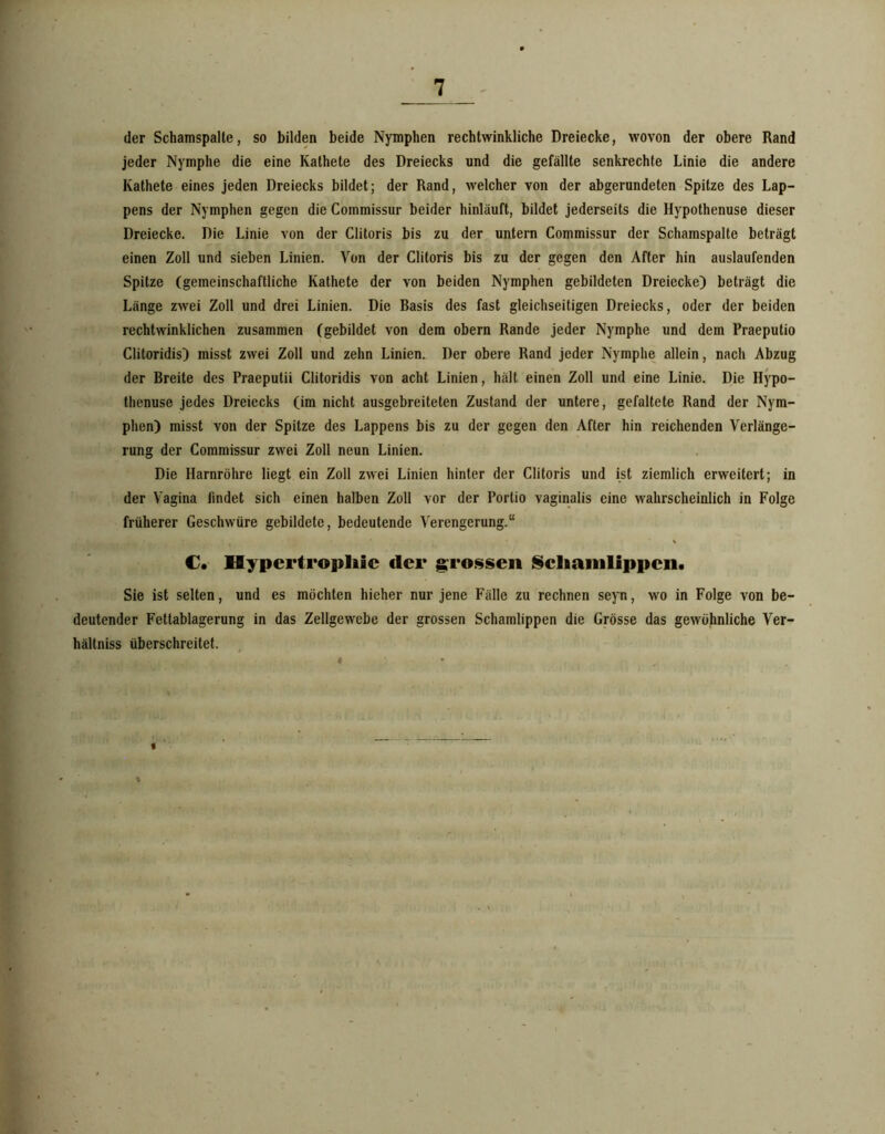 der Schamspalle, so bilden beide Nymphen rechtwinkliche Dreiecke, wovon der obere Rand jeder Nymphe die eine Kathete des Dreiecks und die gefällte senkrechte Linie die andere Kathete eines jeden Dreiecks bildet; der Rand, welcher von der abgerundeten Spitze des Lap- pens der Nymphen gegen die Commissur beider hinläuft, bildet jederseits die Hypothenuse dieser Dreiecke. Die Linie von der Clitoris bis zu der untern Commissur der Schamspalte beträgt einen Zoll und sieben Linien. Von der Clitoris bis zu der gegen den After hin auslaufenden Spitze (gemeinschaftliche Kathete der von beiden Nymphen gebildeten Dreiecke) beträgt die Länge zwei Zoll und drei Linien. Die Basis des fast gleichseitigen Dreiecks, oder der beiden rechtwinklichen zusammen (gebildet von dem obern Rande jeder Nymphe und dem Praeputio Clitoridis) misst zwei Zoll und zehn Linien. Der obere Rand jeder Nymphe allein, nach Abzug der Breite des Praeputii Clitoridis von acht Linien, hält einen Zoll und eine Linie. Die Hypo- thenuse jedes Dreiecks (im nicht ausgebreiteten Zustand der untere, gefaltete Rand der Nym- phen) misst von der Spitze des Lappens bis zu der gegen den After hin reichenden Verlänge- rung der Commissur zwei Zoll neun Linien. Die Harnröhre liegt ein Zoll zwei Linien hinter der Clitoris und ist ziemlich erweitert; in der Vagina findet sich einen halben Zoll vor der Portio vaginalis eine wahrscheinlich in Folge früherer Geschwüre gebildete, bedeutende Verengerung.“ €• Hypertropliic der grossen IScliaitilippcii. Sie ist selten, und es möchten hieher nur jene Fälle zu rechnen seyn, wo in Folge von be- deutender Fettablagerung in das Zellgewebe der grossen Schamlippen die Grösse das gewöhnliche Ver- hältniss überschreitet. , « i