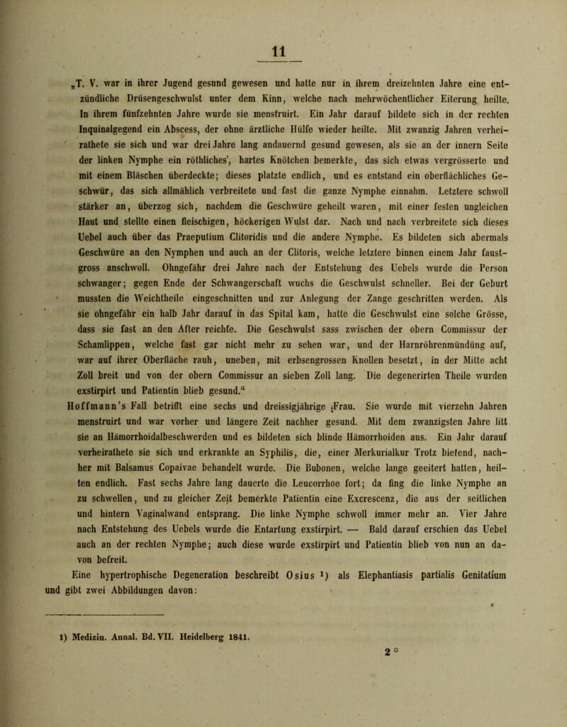 „T. V. war in ihrer Jugend gesund gewesen und hatte nur in ihrem dreizehnten Jahre eine ent- zündliche Drüsengeschwulst unter dem Kinn, welche nach mehrwöchentlicher Eiterung heilte. In ihrem fünfzehnten Jahre wurde sie menstruirt. Ein Jahr darauf bildete sich in der rechten Inquinalgegend ein Abscess, der ohne ärztliche Hülfe wieder heilte. Mit zwanzig Jahren verhei- ' rathete sie sich und war drei Jahre lang andauernd gesund gewesen, als sie an der innern Seite der linken Nymphe ein röthliches’, hartes Knötchen bemerkte, das sich etwas vergrösserte und mit einem Bläschen überdeckte; dieses platzte endlich, und es entstand ein oberflächliches Ge- schwür, das sich allmählich verbreitete und fast die ganze Nymphe einnahm. Letztere schwoll - stärker an, tiberzog sich, nachdem die Geschwüre geheilt waren, mit einer festen ungleichen Haut und stellte einen fleischigen, höckerigen Wulst dar. Nach und nach verbreitete sich dieses Uebel auch über das Praeputium Clitoridis und die andere Nymphe. Es bildeten sich abermals Geschwüre an den Nymphen und auch an der Clitoris, welche letztere binnen einem Jahr faust- gross anschwoll. Ohngefähr drei Jahre nach der Entstehung des Uebels wurde die Person schwanger; gegen Ende der Schwangerschaft wuchs die Geschwulst schneller. Bei der Geburt ‘ mussten die Weichtheile eingeschnitten und zur Anlegung der Zange geschritten werden. Als sie ohngefähr ein halb Jahr darauf in das Spital kam, hatte die Geschwulst eine solche Grösse, dass sie fast an den After reichte. Die Geschwulst sass zwischen der obern Commissur der Schamlippen, welche fast gar nicht mehr zu sehen war, und der Harnröhrenmündüng auf, war auf ihrer Oberfläche rauh, uneben, mit erbsengrossen Knollen besetzt, in der Mitte acht Zoll breit und von der obern Commissur an sieben Zoll lang. 'Die degenerirten Theile wurden exstirpirt und Patientin blieb gesund.“ Hoffmann’s Fall betrifft eine sechs und dreissigjährige jFrau. Sie wurde mit vierzehn Jahren menstruirt und war vorher und längere Zeit nachher gesund. Mit dem zwanzigsten Jahre litt sie an Hämorrhoidalbeschwerden und es bildeten sich blinde Hämorrhoiden aus. Ein Jahr darauf verheirathete sie sich und erkrankte an Syphilis, die, einer Merkurialkur Trotz bietend, nach- her mit Balsamus Copaivae behandelt wurde. Die Bubonen, welche lange geeitert hatten, heil- ten endlich. Fast sechs Jahre lang dauerte die Leucorrhoe fort; da fing die linke Nymphe an zu schwellen, und zu gleicher Zeit bemerkte Patientin eine Excrescenz, die aus der seitlichen und hintern Vaginalwand entsprang. Die linke Nymphe schwoll immer mehr an. Vier Jahre nach Entstehung des Uebels wurde die Entartung exstirpirt. — Bald darauf erschien das Uebel auch an der rechten Nymphe; auch diese wurde exstirpirt und Patientin blieb von nun an da- von befreit. Eine hypertrophische Degeneration beschreibt Osius i) als Elephantiasis partialis Genitatium und gibt zwei Abbildungen davon: 2- 1) Medizin. Annal. £d. VII. Heidelberg 1841.