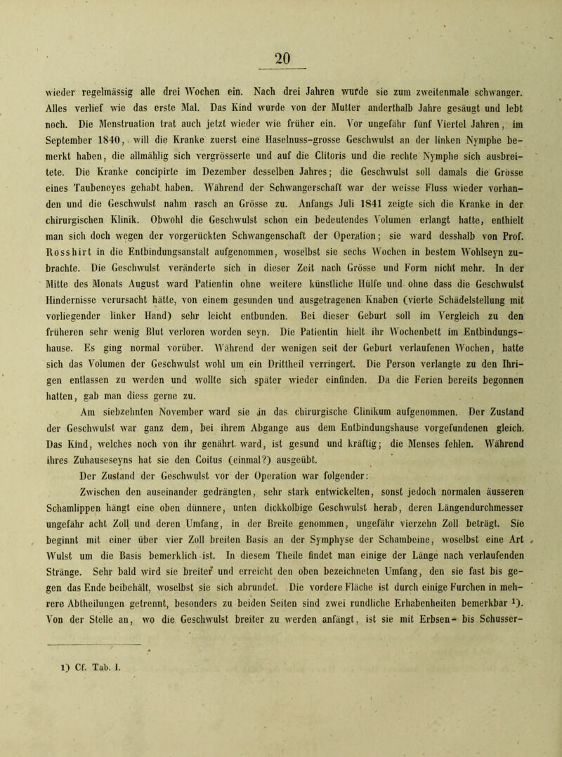 wieder regelmässig alle drei Wochen ein. Nach drei Jahren wurde sie zum zweitenmale schwanger. Alles verlief wie das erste Mal. Das Kind wurde von der Mutter anderthalb Jahre gesäugt und lebt noch. Die Menstruation trat auch jetzt wieder wie früher ein. Vor ungefähr fünf Viertel Jahren, im September 1840, will die Kranke zuerst eine Haselnuss-grosse Geschwulst an der linken Nymphe be- merkt haben, die allmählig sich vergrösserte und auf die Clitoris und die rechte Nymphe sich ausbrei- tete. Die Kranke concipirte im Dezember desselben Jahres; die Geschwulst soll damals die Grösse eines Taubeneyes gehabt haben. Während der Schwangerschaft war der weisse Fluss ^Yieder vorhan- den und die Geschwulst nahm rasch an Grösse zu. Anfangs Juli 1841 zeigte sich die Kranke in der chirurgischen Klinik. Obwohl die Geschwulst schon ein bedeutendes Volumen erlangt hatte, enthielt man sich doch wegen der vorgerückten Schwangenschaft der Operation; sie ward desshalb von Prof. Rosshirt in die Entbindungsanstalt aufgenommen, woselbst sie sechs Wochen in bestem Wohlseyn zu- brachte. Die Geschwulst veränderte sich in dieser Zeit nach Grösse und Form nicht mehr. In der Mitte des Monats August ward Patientin ohne weitere künstliche Hülfe und ohne dass die Geschwulst Hindernisse verursacht hätte, von einem gesunden und ausgetragenen Knaben (vierte Schädelstellung mit vorliegender linker Hand) sehr leicht entbunden. Bei dieser Geburt soll im Vergleich zu den früheren sehr wenig Blut verloren worden seyn. Die Patientin hielt ihr Wochenbett im Entbindungs- hause. Es ging normal vorüber. Während der M'enigen seit der Geburt verlaufenen Wochen, hatte sich das Volumen der Geschwulst wohl um ein Drittheil verringert. Die Person verlangte zu den Ihri- gen entlassen zu werden und wollte sich später wieder einfinden. Da die Ferien bereits begonnen hatten, gab man diess gerne zu. Am siebzehnten November ward sie an das chirurgische Clinikum aufgenommen. Der Zustand der Geschwulst war ganz dem, bei ihrem Abgänge aus dem Entbindungshause Vorgefundenen gleich. Das Kind, welches noch von ihr genährt ward, ist gesund und kräftig; die Menses fehlen. Während ihres Zuhauseseyns hat sie den Coitus (einmal?) ausgeübt. Der Zustand der Geschwulst vor der Operation war folgender; Zwischen den auseinander gedrängten, sehr stark entwickelten, sonst jedoch normalen äusseren Schamlippen hängt eine oben dünnere, unten dickkolbige Geschwulst herab, deren Längendurchmesser ungefähr acht Zoll und deren Umfang, in der Breite genommen, ungefähr vierzehn Zoll beträgt. Sie beginnt mit einer über vier Zoll breiten Basis an der Symphyse der Schambeine, woselbst eine Art Wulst um die Basis bemerklich ist. In diesem Theile findet man einige der Länge nach verlaufenden Stränge. Sehr bald wird sie breiter und erreicht den oben bezeichneten Umfang, den sie fast bis ge- gen das Ende beibehält, woselbst sie sich abrundet. Die vordere Fläche ist durch einige Furchen in meh- rere Abtheilungen getrennt, besonders zu beiden Seiten sind zwei rundliche Erhabenheiten bemerkbar ^). Aon der Stelle an, wo die Geschwulst breiter zu werden anfängt, ist sie mit Erbsen- bis Schusser-